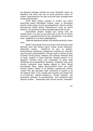 çok deneyimli patologlar arasında bile yorum farklılıkları olabilir. Bu 
nedenlerle hem teorik bilgi hem de pratik gerektiren, stresli bir 
branştır. Yanlış konulan bir tanı aylar ya da yıllar sonra patoloğun önüne 
yeniden gelebilmektedir. 
Pratik eğitim patoloji uzmanları ile birlikte veya onların 
denetiminde yapılan makroskopik inceleme, otopsi, ve mikroskopta 
karşılıklı olarak çalışma tarzında gerçekleşmektedir. İdeal bir patoloji 
laboratuarında nitelikli patoloji teknisyenlerinin varlığı son derece 
önemlidir, zira teknisyenin iş kalitesi patoloğun başarısında rol oynar. 
Geçerlilikteki uzmanlık tüzüğüne gore patoloji bilim dalı 
uzmanlık süresi 3 yıl olup, bu sure geniş çaplı bu dal için son derece 
yetersizdir ve genellikle pratikte bu sure uzatılmaktadır. Yeni uzmanlık 
yasası taslağında ise 4 yıl olması düşünülmektedir. 
Ülkemizde günümüzde yaklaşık 1100 dolaylarında patoloji uzmanı 
161 
vardır. 
Modern tıbbın gereği olarak artan bilgi birikimi patolojide temel 
eğitimden sonra belli konulara ağırlık vermeyi zorunlu kılmaktadır. 
Ülkemizdeki patoloji bölümlerinin de seyri bu yöndedir. 
Dermatopatoloji, nöropatoloji, jinekopatoloji, üropatoloji vb. sistemlere 
özgü alt gruplar oluşturulmaktadır. Patolojiyi seçen bir hekimin ilgi alanı 
ön planda “cerrahi patoloji” dediğimiz rutin materyal olmaktadır. Buna 
ek olarak, olanaklar ve zaman nispetinde “deneysel patoloji” ile de 
uğraşabilir. Patolojik tanıda rutin incelemelere ek olarak başka 
tekniklerden de yararlanmaktadır. Bunlardan “sitopatoloji” doku yerine 
hücreleri inceleyerek tanıya ulaşmayı sağlayan bir daldır. Burada 
servikovaginal smear, balgam, plevral-perikard sıvıları gibi çeşitli 
anatomik alanlara dökülen ya da dökülmesi kolaylaştırılan hücreler 
incelenir.“İnce iğne aspirasyon biopsi’’ yönteminde ile enjektör ya da 
özel iğnelerle meme, tiroid, yumuşak doku lezyonları gibi yüzeyel kitle 
ya da kistlerden radyoloji uzmanlarının ultrason, tomografi gibi 
görüntüleme yöntemleri ile gerçekleştirdiği derin dokulardan alınan 
materyal incelenir. “Dondurulmuş kesit (frozen section)’’ incelemeleri 
 