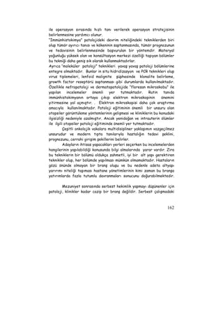 ile operasyon sırasında hızlı tanı verilerek operasyon stratejisinin 
belirlenmesine yardımcı olunur. 
“İmmünhistokimya” patolojideki devrim niteliğindeki tekniklerden biri 
olup tümör ayırıcı tanısı ve kökeninin saptanmasında, tümör prognozunun 
ve tedavisinin belirlenmesinde başvurulan bir yöntemdir. Materyal 
yoğunluğu yüksek olan ve konsültasyon merkezi özelliği taşıyan bölümler 
bu tekniği daha geniş sık olarak kullanmaktadırlar. 
Ayrıca ‘’moleküler patoloji” teknikleri yavaş yavaş patoloji bölümlerine 
entegre olmaktadır. Bunlar in situ hidridizasyon ve PCR teknikleri olup 
virus tiplemeleri, lenfoid malignite şüphesinde klonalite belirleme, 
growth factor reseptörü saptanması gibi durumlarda kullanılmaktadır. 
Özellikle nefropatoloji ve dermatopatolojide “floresan mikroskobu” ile 
yapılan incelemeler önemli yer tutmaktadır. Rutin tanıda 
immünhistokimyanın ortaya çıkışı elektron mikroskopinin önemini 
yitirmesine yol açmıştır. . Elektron mikroskopisi daha çok araştırma 
amacıyla kullanılmaktadır. Patoloji eğitiminin önemli bir unsuru olan 
otopsiler görüntüleme yöntemlerinin gelişmesi ve kliniklerin bu konudaki 
ilgisizliği nedeniyle azalmıştır. Ancak yenidoğan ve intrauterin ölümler 
ile ilgili otopsiler patoloji eğitiminde önemli yer tutmaktadır. 
Çeşitli onkolojik vakalara multidisipliner yaklaşımın vazgeçilmez 
unsurudur ve modern tıpta tanılarıyla hastalığın tedavi şeklini, 
prognozunu, cerrahi girişim şekillerini belirler. 
Adayların ihtisas yapacakları yerleri seçerken bu incelemelerden 
hangilerinin yapılabildiği konusunda bilgi almalarında yarar vardır. Zira 
bu tekniklerin bir bölümü oldukça zahmetli, iyi bir alt yapı gerektiren 
teknikler olup, her bölümde yapılması mümkün olmamaktadır. Hastaların 
gözü önünde olmayan bir branş oluşu ve bu nedenle adeta altyapı 
yarırımı niteliği taşıması hastane yönetimlerinin kimi zaman bu branşa 
yatırımlarda fazla tutumlu davranmaları sonucunu doğurabilmektedir. 
Mezuniyet sonrasında serbest hekimlik yapmayı düşünenler için 
patoloji, klinikler kadar cazip bir branş değildir. Serbest çalışmadaki 
162 
 