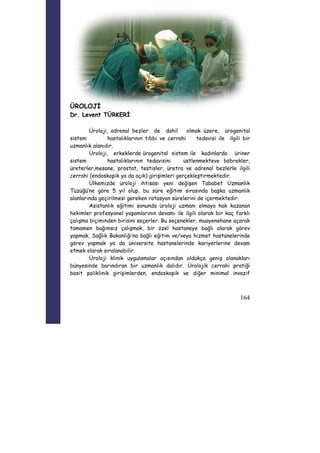 164 
ÜROLOJİ 
Dr. Levent TÜRKERİ 
Üroloji, adrenal bezler de dahil olmak üzere, ürogenital 
sistem hastalıklarının tıbbi ve cerrahi tedavisi ile ilgili bir 
uzmanlık alanıdır. 
Üroloji, erkeklerde ürogenital sistem ile kadınlarda üriner 
sistem hastalıklarının tedavisini üstlenmekteve böbrekler, 
üreterler,mesane, prostat, testisler, üretra ve adrenal bezlerle ilgili 
cerrahi (endoskopik ya da açık) girişimleri gerçekleştirmektedir. 
Ülkemizde üroloji ihtisası yeni değişen Tababet Uzmanlık 
Tüzüğü’ne göre 5 yıl olup, bu süre eğitim sırasında başka uzmanlık 
alanlarında geçirilmesi gereken rotasyon sürelerini de içermektedir. 
Asistanlık eğitimi sonunda üroloji uzmanı olmaya hak kazanan 
hekimler profesyonel yaşamlarının devamı ile ilgili olarak bir kaç farklı 
çalışma biçiminden birisini seçerler. Bu seçenekler, muayenehane açarak 
tamamen bağımsız çalışmak, bir özel hastaneye bağlı olarak görev 
yapmak, Sağlık Bakanlığı’na bağlı eğitim ve/veya hizmet hastanelerinde 
görev yapmak ya da üniversite hastanelerinde kariyerlerine devam 
etmek olarak sıralanabilir. 
Üroloji klinik uygulamalar açısından oldukça geniş olanakları 
bünyesinde barındıran bir uzmanlık dalıdır. Ürolojik cerrahi pratiği 
basit poliklinik girişimlerden, endoskopik ve diğer minimal invazif 
 