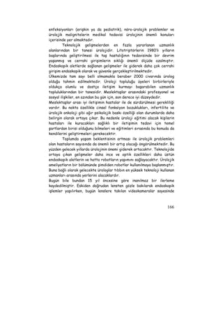 enfeksiyonları (erişkin ya da pediatrik), nöro-ürolojik problemler ve 
ürolojik malignitelerin medikal tedavisi ürolojinin önemli konuları 
içerisinde yer almaktadır. 
Teknolojik gelişmelerden en fazla yararlanan uzmanlık 
alanlarından bir tanesi ürolojidir. Litotriptörlerin 1980’li yılların 
başlarında geliştirilmesi ile taş hastalığının tedavisinde bir devrim 
yaşanmış ve cerrahi girişimlerin sıklığı önemli ölçüde azalmıştır. 
Endoskopik aletlerde sağlanan gelişmeler ile giderek daha çok cerrahi 
girişim endoskopik olarak ve güvenle gerçekleştirilmektedir. 
Ülkemizde tam sayı belli olmamakla beraber 2000 civarında ürolog 
olduğu tahmin edilmektedir. Üroloji topluluğu üyeleri birbirleriyle 
oldukça olumlu ve dostça iletişim kurmayı başarabilen uzmanlık 
topluluklarından bir tanesidir. Meslektaşlar arasındaki profesyonel ve 
sosyal ilişkiler, en azından bu gün için, son derece iyi düzeydedir. 
Meslektaşlar arası iyi iletişimin hastalar ile de sürdürülmesi gerekliliği 
vardır. Bu nokta özellikle cinsel fonksiyon bozuklukları, infertilite ve 
ürolojik onkoloji gibi ağır psikolojik baskı özelliği olan durumlarda daha 
belirgin olarak ortaya çıkar. Bu nedenle üroloji eğitimi alacak kişilerin 
hastaları ile kuracakları sağlıklı bir iletişimin tedavi için temel 
şartlardan birisi olduğunu bilmeleri ve eğitimleri sırasında bu konuda da 
kendilerini geliştirmeleri gerekecektir. 
Toplumda yaşam beklentisinin artması ile ürolojik problemleri 
olan hastaların sayısında da önemli bir artış olacağı öngörülmektedir. Bu 
yüzden gelecek yıllarda ürolojinin önemi giderek artacaktır. Teknolojide 
ortaya çıkan gelişmeler daha ince ve optik özellikleri daha üstün 
endoskopik aletlerin ve hatta robotların yapımını sağlayacaktır. Ürolojik 
ameliyatların bir bölümünde şimdiden robotlar kullanılmaya başlanmıştır. 
Buna bağlı olarak gelecekte ürologlar tıbbın en yüksek teknoloji kullanan 
uzmanları arasında yerlerini alacaklardır. 
Bugün bile bundan 15 yıl öncesine göre inanılmaz bir ilerleme 
kaydedilmiştir. Eskiden doğrudan lensten gözle bakılarak endoskopik 
işlemler yapılırken, bugün lenslere takılan videokameralar sayesinde 
166 
 
