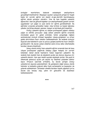 ürologlar monitörlere bakarak endoskopik ameliyatlarını 
gerçekleştirmektedirler. Bilgisayar oyunları oynayarak yetişen bir kuşak 
böyle bir cerrahi eğitim için önemli el-göz-derinlik koordinasyonu 
eğitimi alarak yetişiyor olacaktır. Yine de hem bugünkü uzmanlık 
öğrencileri, hem de gelecek kuşaklar için ameliyathanede güvenli cerrahi 
uygulamalar için yoğun ve uzun süren bir eğitim gerekmektedir. Bu 
eğitimler sırasında yetenekler kadar, bilgi birikimi ve kişisel öğrenme 
çabaları da (kitap okumak, seminer, kongre vs katılmak gibi) önemlidir. 
Üroloji uzmanlık eğitimi ve izleyen profesyonel yaşantı oldukça 
yoğun ve sıklıkla yorucudur. Çoğu zaman uzmanlık eğitimi sırasında 
oturmadan geçen bir günün ardından, bütün yorgunluğa rağmen 
asistanlardan ürolojik bilimsel kaynakları okuma-çalışmaları ve ertesi 
günkü aktivitelere hazır olmaları beklenmektedir. Bu nedenle ürolojiyi 
seçecek olan hekimlerin uzun ve yorucu çalışma saatlerine hazır olmaları 
gerekecektir. Bu durum uzman olduktan sonra biraz daha rahatlamakla 
beraber devam etmektedir. 
Sonuç olarak üroloji hem uzmanlık eğitimi sırasında hem de bunu 
izleyen profesyonel yaşantıda oldukça yoğun tempolu bir cerrahi 
bölümdür. Genel olarak hastaların tedavi başarıları yüksektir. Bu 
nedenle hem mesleki hem de akademik açıdan son derece doyurucu bir 
uzmanlık alanıdır. Aynı şeyi maddi açaıdan söylemek zordur. Ne yazık ki 
ülkemizde plansızca açılan çok sayıda tıp fakültesi yüzünden doktor 
sayısı ihtiyacın üzerinde artmakta, bu durum yetişen üroloji 
uzmanlarının sayısına yansımaktadır. Bu gelişmenin doğal sonucu olarak 
hekimler iş bulmakta giderek daha fazla zorlanmakta ve kazançları da 
giderek azalmaktadır. İstisnalar olmakla beraber büyük çoğunluk için bu 
durum söz konusu olup, yakın bir gelecekte de düzelmesi 
beklenmemelidir. 
167 
*** 

