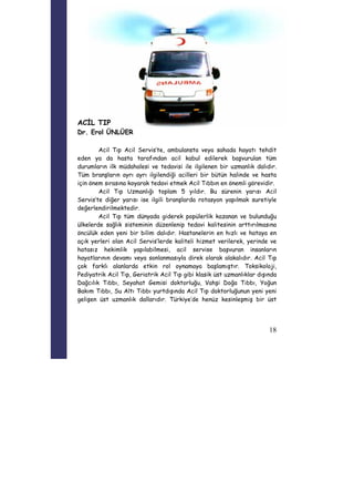 18 
ACİL TIP 
Dr. Erol ÜNLÜER 
Acil Tıp Acil Servis’te, ambulansta veya sahada hayatı tehdit 
eden ya da hasta tarafından acil kabul edilerek başvurulan tüm 
durumların ilk müdahalesi ve tedavisi ile ilgilenen bir uzmanlık dalıdır. 
Tüm branşların ayrı ayrı ilgilendiği acilleri bir bütün halinde ve hasta 
için önem sırasına koyarak tedavi etmek Acil Tıbbın en önemli görevidir. 
Acil Tıp Uzmanlığı toplam 5 yıldır. Bu sürenin yarısı Acil 
Servis’te diğer yarısı ise ilgili branşlarda rotasyon yapılmak suretiyle 
değerlendirilmektedir. 
Acil Tıp tüm dünyada giderek popülerlik kazanan ve bulunduğu 
ülkelerde sağlık sisteminin düzenlenip tedavi kalitesinin arttırılmasına 
öncülük eden yeni bir bilim dalıdır. Hastanelerin en hızlı ve hataya en 
açık yerleri olan Acil Servis’lerde kaliteli hizmet verilerek, yerinde ve 
hatasız hekimlik yapılabilmesi, acil servise başvuran insanların 
hayatlarının devamı veya sonlanmasıyla direk olarak alakalıdır. Acil Tıp 
çok farklı alanlarda etkin rol oynamaya başlamıştır. Toksikoloji, 
Pediyatrik Acil Tıp, Geriatrik Acil Tıp gibi klasik üst uzmanlıklar dışında 
Dağcılık Tıbbı, Seyahat Gemisi doktorluğu, Vahşi Doğa Tıbbı, Yoğun 
Bakım Tıbbı, Su Altı Tıbbı yurtdışında Acil Tıp doktorluğunun yeni yeni 
gelişen üst uzmanlık dallarıdır. Türkiye’de henüz kesinleşmiş bir üst 
 