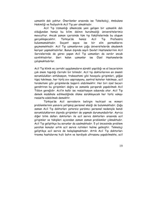 uzmanlık dalı yoktur. Önerilenler arasında ise Toksikoloji, Ambulans 
Hekimliği ve Pediyatrik Acil Tıp yer almaktadır. 
Acil Tıp Uzmanlığı ülkemizde yeni gelişen bir uzmanlık dalı 
olduğundan henüz bu bilim dalının kurulmadığı üniversitelerimiz 
mevcuttur. Ancak zaman içerisinde tüm tıp fakültelerinde bu oluşum 
gerçekleşecektir. Türkiye’de henüz Acil Tıp Profesörü 
bulunmamaktadır. Doçent sayısı ise bir elin parmaklarını 
geçmemektedir. Acil Tıp uzmanlarının çoğu üniversitelerde akademik 
kariyer yapmaktadırlar. Bunun dışında sayılı Devlet Hastaneleri’nin Acil 
Servislerinde de görev yapan Acil Tıp uzmanları da vardır ancak 
azınlıktadırlar. Geri kalan uzmanlar ise Özel Hastanelerde 
çalışmaktadırlar. 
Acil Tıp klinik ve cerrahi uygulamaların sürekli yapıldığı ve el becerisinin 
çok önem taşıdığı Cerrahi bir bilimdir. Acil tıp doktorlarının en önemli 
sorumlulukları entübasyon, trakeostomi gibi havayolu girişimleri, göğüs 
tüpü takılması, her türlü sıvı aspirasyonu, santral kateter takılması, acil 
torakotomi gibi girişimlerde başarılı olabilmektir. Her biri özel beceri 
gerektiren bu girişimleri doğru ve zamanla yarışarak yapabilmek Acil 
Tıbbın gereğidir. Acil’in kalbi ise resüsitasyon odasında atar. Acil Tıp 
demek müdahale edilmediğinde ölüme sürükleyecek her türlü vakayı 
resüsite edebilmek demektir. 
Türkiye’de Acil servislerin belirgin techizat ve mimari 
problemlerinin yanısıra yetişmiş personel eksiği de bulunmaktadır. Çoğu 
zaman Acil Tıp doktorları yetersiz yardımcı personel nedeniyle kendi 
sorumluluklarının dışında girişimleri de yapmak durumundadırlar. Ayrıca 
diğer bilim dalları doktorları ile acil servis doktorları arasında acil 
girişimler ve takipleri açısından zaman zaman problemler çıkmaktadır. 
Acil Tıp geliştikçe bu sorunlar da azalmaktadır. 5 yıl öncesinde problem 
yaratan konular artık acil servis rutinleri haline gelmiştir. Teknoloji 
geliştikçe acil servis de kolaylaşmaktadır. Artık Acil Tıp doktorları 
travma hastalarına hızlı batın ve kardiyak ultrasonu yapabilmekte, acil 
19 
 