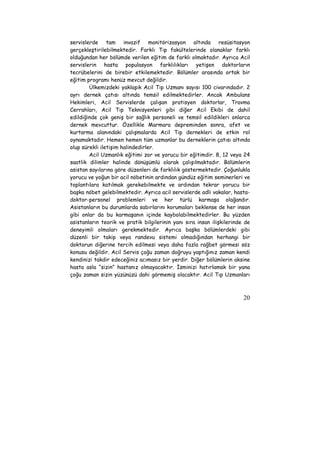 servislerde tam invazif monitörizasyon altında resüsitasyon 
gerçekleştirilebilmektedir. Farklı Tıp fakültelerinde olanaklar farklı 
olduğundan her bölümde verilen eğitim de farklı olmaktadır. Ayrıca Acil 
servislerin hasta populasyon farklılıkları yetişen doktorların 
tecrübelerini de birebir etkilemektedir. Bölümler arasında ortak bir 
eğitim programı henüz mevcut değildir. 
Ülkemizdeki yaklaşık Acil Tıp Uzmanı sayısı 100 civarındadır. 2 
ayrı dernek çatısı altında temsil edilmektedirler. Ancak Ambulans 
Hekimleri, Acil Servislerde çalışan pratisyen doktorlar, Travma 
Cerrahları, Acil Tıp Teknisyenleri gibi diğer Acil Ekibi de dahil 
edildiğinde çok geniş bir sağlık personeli ve temsil edildikleri onlarca 
dernek mevcuttur. Özellikle Marmara depreminden sonra, afet ve 
kurtarma alanındaki çalışmalarda Acil Tıp dernekleri de etkin rol 
oynamaktadır. Hemen hemen tüm uzmanlar bu derneklerin çatısı altında 
olup sürekli iletişim halindedirler. 
Acil Uzmanlık eğitimi zor ve yorucu bir eğitimdir. 8, 12 veya 24 
saatlik dilimler halinde dönüşümlü olarak çalışılmaktadır. Bölümlerin 
asistan sayılarına göre düzenleri de farklılık göstermektedir. Çoğunlukla 
yorucu ve yoğun bir acil nöbetinin ardından gündüz eğitim seminerleri ve 
toplantılara katılmak gerekebilmekte ve ardından tekrar yorucu bir 
başka nöbet gelebilmektedir. Ayrıca acil servislerde adli vakalar, hasta-doktor- 
personel problemleri ve her türlü karmaşa olağandır. 
Asistanların bu durumlarda sabırlarını korumaları beklense de her insan 
gibi onlar da bu karmaşanın içinde kaybolabilmektedirler. Bu yüzden 
asistanların teorik ve pratik bilgilerinin yanı sıra insan ilişkilerinde de 
deneyimli olmaları gerekmektedir. Ayrıca başka bölümlerdeki gibi 
düzenli bir takip veya randevu sistemi olmadığından herhangi bir 
doktorun diğerine tercih edilmesi veya daha fazla rağbet görmesi söz 
konusu değildir. Acil Servis çoğu zaman doğruyu yaptığınız zaman kendi 
kendinizi takdir edeceğiniz acımasız bir yerdir. Diğer bölümlerin aksine 
hasta asla “sizin” hastanız olmayacaktır. İsminizi hatırlamak bir yana 
çoğu zaman sizin yüzünüzü dahi görmemiş olacaktır. Acil Tıp Uzmanları 
20 
 