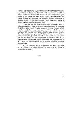 hastanın “acil” konumunun hayati tehlikesini kontrol altına aldıktan sonra 
başka bölümlere hastalarını devrettiklerinden geribildirim almadıkları 
sürece hastalarının akibetini bile bilemezler. Uzmanlık sonrası iş yükü 
azalsa da acil servis her zaman acildir. Ayrıca üniversitelerdeki acil 
servis ekipman ve kaynakları ile asistanlık sonrası çalışılabilecek 
acillerin teçhizatı arasında çok belirgin farklar mevcuttur. Ancak bu 
olumsuzluk tüm branşlarda yaşanmaktadır. 
Henüz çok yeni bir uzmanlık dalı olması dolayısıyla geniş iş 
imkanları mevcuttur. Daha kurulmamış anabilim dallarının da kurulması 
ile birlikte daha belirli bir süre akademik personel ihtiyacı yüksek 
olacaktır. Ardından devlet hastaneleri, SSK ve Özel statüdeki 
hastanelerdeki kadroların ihtiyaçları olacaktır. Uzun bir süre boyunca 
Acil Tıp uzmanlarının iş konusunda herhangi bir sıkıntı çekmeleri 
beklenmemektedir. Şu andaki mevcut ortalama yıllık mezun sayısıyla, 
tüm acil servislerde acil tıp doktorlarının çalışabilmesi, ancak 50 yıl 
sonra mümkün olabilecektir. Sağlık Bakanlığı’nın yeni düzenlemeleri ile 
Acil Servis doktorlarının kazançları da oldukça tatminkar düzeylere 
gelebilecektir. 
Acil Tıp Uzmanlığı tıbbın en heyecanlı ve zevkli dallarından 
biridir. Önümüzdeki yıllarda adından çok daha fazla söz ettirecek 
potansiyele de sahiptir. 
21 
*** 
 