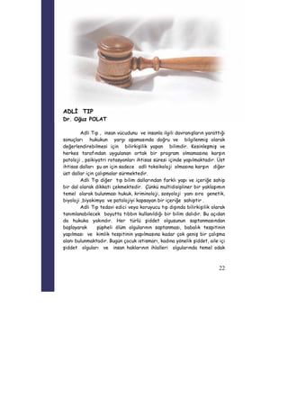 22 
ADLİ TIP 
Dr. Oğuz POLAT 
Adli Tıp , insan vücudunu ve insanla ilgili davranışların yarattığı 
sonuçları hukukun yargı aşamasında doğru ve bilgilenmiş olarak 
değerlendirebilmesi için bilirkişilik yapan bilimdir. Kesinleşmiş ve 
herkes tarafından uygulanan ortak bir program olmamasına karşın 
patoloji , psikiyatri rotasyonları ihtisas süresi içinde yapılmaktadır. Üst 
ihtisas dalları şu an için sadece adli toksikoloji olmasına karşın diğer 
üst dallar için çalışmalar sürmektedir. 
Adli Tıp diğer tıp bilim dallarından farklı yapı ve içeriğe sahip 
bir dal olarak dikkati çekmektedir. Çünkü multidisipliner bir yaklaşımın 
temel olarak bulunması hukuk, kriminoloji, sosyoloji yanı sıra genetik, 
biyoloji ,biyokimya ve patolojiyi kapsayan bir içeriğe sahiptir . 
Adli Tıp tedavi edici veya koruyucu tıp dışında bilirkişilik olarak 
tanımlanabilecek boyutta tıbbın kullanıldığı bir bilim dalıdır. Bu açıdan 
da hukuka yakındır. Her türlü şiddet olgusunun saptanmasından 
başlayarak şüpheli ölüm olgularının saptanması, babalık tespitinin 
yapılması ve kimlik tespitinin yapılmasına kadar çok geniş bir çalışma 
alanı bulunmaktadır. Bugün çocuk istismarı, kadına yönelik şiddet, aile içi 
şiddet olguları ve insan haklarının ihlalleri olgularında temel odak 
 