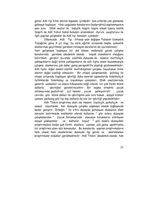görev Adli tıp bilim dalının kapsamı içindedir. Son yıllarda çok gündeme 
gelmeye başlayan tıbbi uygulama hatalarının (malpraktis) saptanmasının 
yanı sıra DNA analizi ile babalık tespiti başta olmak üzere kimlik 
tespiti de Adli tıbbın temel konuları arasındadır. Ayrıca uyuşturucu ile 
ilgili yapılan çalışmalar da Adli tıp konuları içindedir. 
Ülkemizde Adli Tıp ihtisası yeni değişen Tababet Uzmanlık 
Tüzüğü’ne göre 4 yıl olup, bu süre eğitim sırasında başka uzmanlık 
alanlarında geçirilmesi gereken rotasyon sürelerini de içermektedir. 
Yeni gelişmeye başlayan bir dal olması nedeniyle gerek çalışma 
konularında gerekse akademik alanda büyük olanakların olduğunu 
belirtmek gerekir. Şu anda özellikle dünyada da sadece morfolojik 
yaklaşımların değil klinik yaklaşımların da adli tıpta önem kazanmasıyla 
çalışma alanlarının çok daha geniş perspektife ulaştığı gözlenmektedir. 
Adli tıpta diğer önemli özellik multidisipliner çalışma boyutunun bilim 
dalının doğal özelliği olmasıdır. Bir otopsi çalışmasında patolog ile 
otopsi sırasında başlayan işbirliği daha sonraki aşamalarda toksikolojik 
tetkiklerde toksikolog ve biyokimya uzmanları, DNA analizlerinde 
genetik uzmanları ve olayın hikayesine bağlı olarak bir çok farklı klinik 
dallarla işbirliğini gerektirecektir. Bir başka örnekte çocuk 
istismarında pediatrist , acil hekimi , çocuk psikiyatristi , çocuk 
cerrahı gibi klinik dalları ile işbirliğinin yanı sıra hukuk , sosyal hizmet 
uzmanı ,psikolog gibi tıp dışı dallarla da sıkı bir işbirliği yapılmaktadır. 
Adli Tıbbın araştırma alanı ise insanın biyolojik, psikolojik ve 
sosyal boyutunda her düzeyde çalışma yapmaya olanak sağlayacak 
kadar geniştir. Örneğin “ In vitro düzeyde potasyum düzeyinin ölüm 
süresini belirtmede endikatör olarak kullanımı ” gibi mikro düzeyde 
çalışmalardan “ Çocuk İstismarında ebeveyn tutumlarını etkileyen 
sosyal yaklaşımlar ve kültürel boyut ” gibi makro düzeydeki 
araştırmalara kadar çok farklı alanlara uzanan çok geniş spektrumlu 
bir araştırma alanı söz konusudur. Bu konularda yapılan araştırmaların 
hem ulusal hem uluslararası düzeyde ilgi gören ve desteklenen 
araştırmalar oldukları görülmektedir. Adli Tıbbın akademik alanda tüm 
23 
 