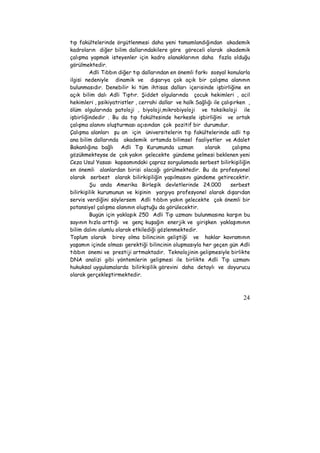 tıp fakültelerinde örgütlenmesi daha yeni tamamlandığından akademik 
kadroların diğer bilim dallarındakilere göre göreceli olarak akademik 
çalışma yapmak isteyenler için kadro olanaklarının daha fazla olduğu 
görülmektedir. 
Adli Tıbbın diğer tıp dallarından en önemli farkı sosyal konularla 
ilgisi nedeniyle dinamik ve dışarıya çok açık bir çalışma alanının 
bulunmasıdır. Denebilir ki tüm ihtisas dalları içerisinde işbirliğine en 
açık bilim dalı Adli Tıptır. Şiddet olgularında çocuk hekimleri , acil 
hekimleri , psikiyatristler , cerrahi dallar ve halk Sağlığı ile çalışırken , 
ölüm olgularında patoloji , biyoloji,mikrobiyoloji ve toksikoloji ile 
işbirliğindedir . Bu da tıp fakültesinde herkesle işbirliğini ve ortak 
çalışma alanını oluşturması açısından çok pozitif bir durumdur. 
Çalışma alanları şu an için üniversitelerin tıp fakültelerinde adli tıp 
ana bilim dallarında akademik ortamda bilimsel faaliyetler ve Adalet 
Bakanlığına bağlı Adli Tıp Kurumunda uzman olarak çalışma 
gözükmekteyse de çok yakın gelecekte gündeme gelmesi beklenen yeni 
Ceza Usul Yasası kapsamındaki çapraz sorgulamada serbest bilirkişiliğin 
en önemli alanlardan birisi olacağı görülmektedir. Bu da profesyonel 
olarak serbest olarak bilirkişiliğin yapılmasını gündeme getirecektir. 
Şu anda Amerika Birleşik devletlerinde 24.000 serbest 
bilirkişilik kurumunun ve kişinin yargıya profesyonel olarak dışarıdan 
servis verdiğini söylersem Adli tıbbın yakın gelecekte çok önemli bir 
potansiyel çalışma alanının oluştuğu da görülecektir. 
Bugün için yaklaşık 250 Adli Tıp uzmanı bulunmasına karşın bu 
sayının hızla arttığı ve genç kuşağın enerjik ve girişken yaklaşımının 
bilim dalını olumlu olarak etkilediği gözlenmektedir. 
Toplum olarak birey olma bilincinin geliştiği ve haklar kavramının 
yaşamın içinde olması gerektiği bilincinin oluşmasıyla her geçen gün Adli 
tıbbın önemi ve prestiji artmaktadır. Teknolojinin gelişmesiyle birlikte 
DNA analizi gibi yöntemlerin gelişmesi ile birlikte Adli Tıp uzmanı 
hukuksal uygulamalarda bilirkişilik görevini daha detaylı ve doyurucu 
olarak gerçekleştirmektedir. 
24 
 