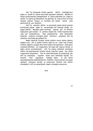 Adli Tıp konusunda ihtisas yapacak doktor arkadaşlarımın 
yoğun ve sürekli bir eğitim sürecinden geçmeleri önemlidir. Medikal ve 
sosyal açıdan konulara yaklaşabilmek ve analiz edebilmek için yoğun ve 
sürekli bir eğitim gerekmektedir. Bu eğitimler de bilgi birikimi ve kitap 
okumak, seminer, kongre v.s. katılmak gibi kişisel olarak çaba 
göstermek de çok önemlidir. 
Adli Tıp uzmanlık eğitimi ve sonrasında uzman olarak çalışılan 
profesyonel yaşam yoğun ve sorumluluğun üst düzeyde olduğu bir 
yaşam şeklidir. Meydana gelen herhangi deprem gibi bir afetten 
başlayarak uçak kazaları ve patlama olaylarında kimlik tespitlerinden 
,olay yeri incelemelerine , ölüm çalışmalarında ölüm sebebinden 
kullanılan silahların niteliğine kadar belirleyici çalışmalar Adli tıp 
uzmanları tarafından gerçekleştirilir. 
Başka olgularda bireysel olarak şiddete maruz kalmış işkence 
mağduru kişi , aile içi şiddet kurbanı kadın ya da cinsel veya fiziksel 
istismar mağduru çocuğun daha sonra hakkını koruyabilmesi , saldırganın 
cezalandırılabilmesi için vazgeçilmez tek koşul adli raporun detaylı ve 
doğru olarak verilebilmesidir. Adli Tıp uzmanı sokaktaki vatandaşın 
hakkını koruyabilmesinde bilimsel olarak tespitleri yapan kişi olarak 
vazgeçilmez konumdadır. Tüm bu anlattıklarımdan da anlaşılacağı gibi 
Adli tıp uzmanlığını seçenler tedavi edici hekimliğin dışında bir 
boyutta tıbbi uygulamayı hukuğun doğru ve adil olarak 
gerçekleşmesinde kullanmaktadırlar. Özellikle sosyal konulara ilgi duyan 
,gözlemci ,detaylara meraklı ve araştırmacı kimlikte olan doktor 
arkadaşların Adli tıp uzmanlığında başarılı olacağına inanıyorum. 
25 
*** 
 