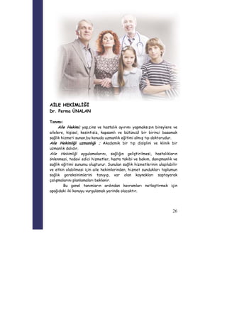 26 
AİLE HEKİMLİĞİ 
Dr. Perma ÜNALAN 
Tanımı: 
Aile Hekimi; yaş,cins ve hastalık ayırımı yapmaksızın bireylere ve 
ailelere, kişisel, kesintisiz, kapsamlı ve bütüncül bir birinci basamak 
sağlık hizmeti sunan,bu konuda uzmanlık eğitimi almış tıp doktorudur. 
Aile Hekimliği uzmanlığı ; Akademik bir tıp disiplini ve klinik bir 
uzmanlık dalıdır. 
Aile Hekimliği uygulamalarını, sağlığın geliştirilmesi, hastalıkların 
önlenmesi, tedavi edici hizmetler, hasta takibi ve bakım, danışmanlık ve 
sağlık eğitimi sunumu oluşturur. Sunulan sağlık hizmetlerinin ulaşılabilir 
ve etkin olabilmesi için aile hekimlerinden, hizmet sundukları toplumun 
sağlık gereksinimlerini tanıyıp, var olan kaynakları saptayarak 
çalışmalarını planlamaları beklenir. 
Bu genel tanımların ardından kavramları netleştirmek için 
aşağıdaki iki konuyu vurgulamak yerinde olacaktır. 
 
