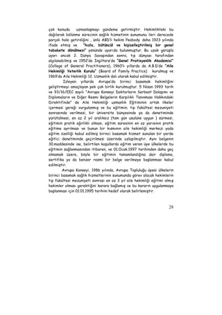 çok konuda uzmanlaşmayı gündeme getirmiştir. Hekimlikteki bu 
dağılarak bölünme sürecinin sağlık hizmetinin sunumunu ileri derecede 
parçalı hale getirdiğini , ünlü ABD’li hekim Peabody daha 1923 yılında 
ifade etmiş ve “hızla, bütüncül ve kişiselleştirilmiş bir genel 
tababete dönülmesi” yönünde uyarıda bulunmuştur. Bu uzak görüşlü 
uyarı ancak 2. Dünya Savaşından sonra, tıp dünyası tarafından 
algılanabilmiş ve 1952’de İngiltere’de “Genel Pratisyenlik Akademisi” 
(College of General Practitioners), 1960’lı yıllarda da A.B.D’de “Aile 
Hekimliği Yeterlik Kurulu” (Board of Family Practice) kurulmuş ve 
1969’da Aile Hekimliği 12. Uzmanlık dalı olarak kabul edilmiştir. 
İzleyen yıllarda Avrupa’da birinci basamak hekimliğini 
geliştirmeyi amaçlayan pek çok birlik kurulmuştur. 5 Nisan 1993 tarih 
ve 93/16/EEC sayılı "Avrupa Konseyi Doktorların Serbest Dolaşımı ve 
Diplomaların ve Diğer Resmi Belgelerin Karşılıklı Tanınması Hakkındaki 
Direktifinde” de Aile Hekimliği uzmanlık Eğitiminin ortak ilkeler 
içermesi gereği vurgulanmış ve bu eğitimin; tıp fakültesi mezuniyeti 
sonrasında verilmesi, bir üniversite bünyesinde ya da denetiminde 
yürütülmesi, en az 2 yıl aralıksız (tam gün usulüne uygun ) sürmesi, 
eğitimin pratik ağırlıklı olması, eğitim süresinin en az yarısının pratik 
eğitime ayrılması ve bunun bir kısmının aile hekimliği merkezi yada 
eğitim özelliği kabul edilmiş birinci basamak hizmet sunulan bir yerde 
eğitici denetiminde geçirilmesi üzerinde uzlaşılmıştır. Aynı belgenin 
30.maddesinde ise, belirtilen koşullarda eğitim veren üye ülkelerde bu 
eğitimin sağlanmasından itibaren, ve 01.Ocak.1997 tarihinden daha geç 
olmamak üzere, böyle bir eğitimin tamamlandığına dair diploma, 
sertifika ya da benzer resmi bir belge verilmeye başlanması kabul 
edilmiştir. 
Avrupa Konseyi, 1986 yılında, Avrupa Topluluğu üyesi ülkelerin 
birinci basamak sağlık hizmetlerinin sunumunda görev alacak hekimlerin 
tıp fakültesi mezuniyeti sonrası en az 3 yıl aile hekimliği eğitimi almış 
hekimler olması gerektiğini karara bağlamış ve bu kararın uygulanmaya 
başlanması için 01.01.1995 tarihini hedef olarak belirlemiştir. 
28 
 