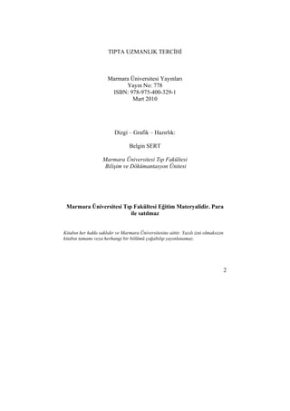 2 
TIPTA UZMANLIK TERCİHİ 
Marmara Üniversitesi Yayınları 
Yayın No: 778 
ISBN: 978-975-400-329-1 
Mart 2010 
Dizgi – Grafik – Hazırlık: 
Belgin SERT 
Marmara Üniversitesi Tıp Fakültesi 
Bilişim ve Dökümantasyon Ünitesi 
Marmara Üniversitesi Tıp Fakültesi Eğitim Materyalidir. Para 
ile satılmaz 
Kitabın her hakkı saklıdır ve Marmara Üniversitesine aittir. Yazılı izni olmaksızın 
kitabın tamamı veya herhangi bir bölümü çoğaltılıp yayınlanamaz. 
 