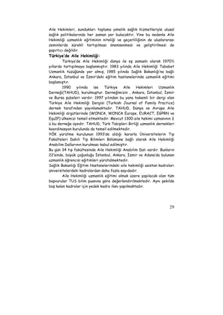 Aile Hekimleri, sundukları topluma yönelik sağlık hizmetleriyle ulusal 
sağlık politikalarında her zaman yer bulacaktır. Yine bu nedenle Aile 
Hekimliği uzmanlık eğitiminin niteliği ve geçerliliğinin de uluslararası 
zeminlerde sürekli tartışılması önemsenmesi ve geliştirilmesi de 
şaşırtıcı değildir. 
Türkiye’de Aile Hekimliği: 
Türkiye’de Aile Hekimliği dünya ile eş zamanlı olarak 1970’li 
yıllarda tartışılmaya başlanmıştır. 1983 yılında Aile Hekimliği Tababet 
Uzmanlık tüzüğünde yer almış, 1985 yılında Sağlık Bakanlığı’na bağlı 
Ankara, İstanbul ve İzmir’deki eğitim hastanelerinde uzmanlık eğitimi 
başlamıştır. 
1990 yılında ise Türkiye Aile Hekimleri Uzmanlık 
Derneği(TAHUD), kurulmuştur. Derneğimizin , Ankara, İstanbul, İzmir 
ve Bursa şubeleri vardır. 1997 yılından bu yana hakemli bir dergi olan 
Türkiye Aile Hekimliği Dergisi (Turkish Journal of Family Practice) 
dernek tarafından yayınlamaktadır. TAHUD, Dünya ve Avrupa Aile 
Hekimliği örgütlerinde (WONCA, WONCA Europe, EURACT, EGPRN ve 
EquIP) ülkemizi temsil etmektedir. Mevcut 1300 aile hekimi uzmanının ¾ 
ü bu derneğe üyedir. TAHUD, Türk Tabipleri Birliği uzmanlık dernekleri 
koordinasyon kurulunda da temsil edilmektedir. 
YÖK yürütme kurulunun 1993’de aldığı kararla Üniversitelerin Tıp 
Fakülteleri Dahili Tıp Bilimleri Bölümüne bağlı olarak Aile Hekimliği 
Anabilim Dallarının kurulması kabul edilmiştir. 
Bu gün 34 tıp fakültesinde Aile Hekimliği Anabilim Dalı vardır. Bunların 
22’sinde, büyük çoğunluğu İstanbul, Ankara, İzmir ve Adana’da bulunan 
uzmanlık öğrencisi eğitimleri yürütülmektedir. 
Sağlık Bakanlığı Eğitim Hastanelerindeki aile hekimliği asistan kadroları 
üniversitelerdeki kadrolardan daha fazla sayıdadır. 
Aile Hekimliği uzmanlık eğitimi almak üzere yapılacak olan tüm 
başvurular TUS bilim puanına göre değerlendirilmektedir. Aynı şekilde 
boş kalan kadrolar için yedek kadro ilanı yapılmaktadır. 
29 
 