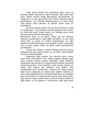 Halen devam etmekte olan programlarda eğitim gören aile 
hekimliği uzmanlık öğrencilerinin eğitim müfredatı 1983 yılında kabul 
edilen tababet uzmanlık tüzüğü doğrultusunda yürütülmektedir. Bu 
tüzüğe göre 3 yıl olan eğitim süresi belirli klinik rotasyonlar şeklinde 
geçirilmektedir. Aile Hekimliği akademisyenlerinin en büyük özlemi 
“Alan Eğitimi” denen yönetimin de uzmanlık eğitimi içinde yer 
bulabilmesidir. 
Bu sürenin sonunda uzmanlık tezi adı altında bilimsel ve orijinal 
bir çalışma yapılır. Tezin kabulünün ardından düzenlenen sınav sonrası, 
jüri tarafından yeterli bulunan asistan, aile hekimliği uzmanı olarak 
mezuniyet sonrası eğitimini tamamlamış olur. 
Mezuniyetten sonra da, ilk başvuru hekimi olan aile hekiminin, 
başvuranın gereksinimlerini ulusal sağlık politikalarını da göz önüne 
alarak etkili ve güvenli bir biçimde karşılayabilmesi için diğer 
disiplinlerle sürekli koordinasyon içinde çalışması ve genel tıp alanındaki 
bilgi ve beceri düzeyini sürekli tıp eğitimi yoluyla güncelleştirmesi 
gerekmektedir. 
Türkiye Aile Hekimleri Uzmanlık Derneği yeterlilik kurulunun 
günümüzde üzerinde çalıştığı konular yan dal hakkı, Sürekli Mesleki 
kriterleri ve akreditasyondur. 
Ülkemizdeki sağlık sorunları Aile Hekimi’nin görev tanımını 
önemli ölçüde etkilemektedir. Örn; Ülkemiz doğumda beklenen yaşam 
süresi açısından gelişmiş ülkelere yaklaşırken, bebek ölümlerinin 
önlenmesinde veya beş yaş altı çocuklarda kronik beslenme yetersizliği 
konularında geridedir. Kronik hastalıklar önemli sorunlar arasında yer 
alırken, ishal, pnömoni gibi nedenlerle çocuk ölümleri önem 
sıralamasındaki yerini korumaktadır. Hastaların bir bölümü ulaşacak 
sağlık kurumu bulamazken bir bölümü kendi sağlıkları hakkında söz 
sahibi olmayı beklemektedirler. Bu nedenle ülkemizde birinci basamakta 
görev alan hekimlerin ek olarak pek çok beceriye sahip olması gerekir; 
salgın yönetimi, bulaşıcı hastalık izlem ve kontrolü, koruyucu hekimlik ve 
sağlık eğitimi, vb. Bu yüzdendir ki, Üniversiteler başta olmak üzere, 
30 
 