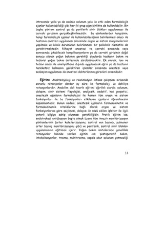intravenöz yolla ya da sadece solunum yolu ile etki eden farmakolojik 
ajanlar kullanılabildiği gibi her iki grup ajan birlikte de kullanılabilir. Bir 
başka yöntem santral ya da periferik sinir blokları uygulanması ile 
cerrahi girişimin gerçekleştirilmesidir. Bu yöntemlerden hangisinin, 
hangi farmakolojik ajanlar ile kullanılabileceğinin belirlenmesi amacı ile 
hastanın anestezi uygulaması öncesinde organ ve sistem muayenelerinin 
yapılması ve klinik durumunun belirlenmesi bir poliklinik hizmetini de 
gerektirmektedir. Nihayet anestezi ve cerrahi sırasında veya 
sonrasında çıkabilecek komplikasyonların ya da cerrahi girişimin doğal 
sonucu olarak yoğun bakımın gerektiği olgularda hastanın bakım ve 
tedavisi yoğun bakım ünitesinde sürdürülecektir. Ek olarak; tanı ve 
tedavi amacı ile ameliyathane dışında uygulanacak ağrılı ya da hastanın 
hareketsiz kalmasını gerektiren işlemler sırasında anestezi veya 
sedasyon uygulaması da anestezi doktorlarının görevleri arasındadır. 
Eğitim: Anesteziyoloji ve reanimasyon ihtisas çalışması sırasında 
zorunlu rotasyonlar dörder ay süre ile farmakoloji ve dahiliye 
rotasyonlarıdır. Anabilim dalı teorik eğitimi ağırlıklı olarak; solunum, 
dolaşım, sinir sistemi fizyolojisi, analjezik, sedatif, kas gevşetici, 
anestezik ajanların farmakolojisi ile hemen tüm organ ve sistem 
fonksiyonları ile bu fonksiyonları etkileyen ajanların öğrenilmesini 
kapsamaktadır. Bunun nedeni, anestezik ajanların farmakokinetik ve 
farmakodinamik niteliklerine bağlı olarak organ ve sistem 
fonksiyonlarına göre seçilmesi, dolayısı ile sözü edilen işlevler ile ilgili 
yeterli bilgiye sahip olunması gerekliliğidir. Pratik eğitim ise; 
endotrakeal entübasyon başta olmak üzere tüm invaziv monitörizasyon 
yöntemlerinin (arter kateterizasyonu, santral ven basıncı, pulmoner 
arter basınç monitörizasyonu gibi) ve periferik, santral sinir blokları 
uygulamasının eğitimini içerir. Yoğun bakım ünitelerinde genellikle 
rotasyonlar halinde verilen eğitim ise; postoperatif bakım, 
intoksikasyonlar, travma, multitravma, sepsis akut solunum yetmezliği 
33 
 