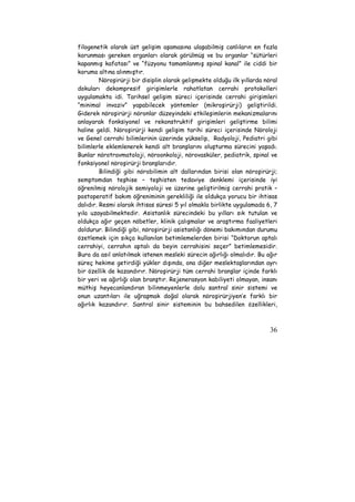 filogenetik olarak üst gelişim aşamasına ulaşabilmiş canlıların en fazla 
korunması gereken organları olarak görülmüş ve bu organlar “sütürleri 
kapanmış kafatası” ve “füzyonu tamamlanmış spinal kanal” ile ciddi bir 
koruma altına alınmıştır. 
Nöroşirürji bir disiplin olarak gelişmekte olduğu ilk yıllarda nöral 
dokuları dekompresif girişimlerle rahatlatan cerrahi protokolleri 
uygulamakta idi. Tarihsel gelişim süreci içerisinde cerrahi girişimleri 
“minimal invaziv” yapabilecek yöntemler (mikroşirürji) geliştirildi. 
Giderek nöroşirürji nöronlar düzeyindeki etkileşimlerin mekanizmalarını 
anlayarak fonksiyonel ve rekonstruktif girişimleri geliştirme bilimi 
haline geldi. Nöroşirürji kendi gelişim tarihi süreci içerisinde Nöroloji 
ve Genel cerrahi bilimlerinin üzerinde yükselip, Radyoloji, Pediatri gibi 
bilimlerle eklemlenerek kendi alt branşlarını oluşturma sürecini yaşadı. 
Bunlar nörotravmatoloji, nöroonkoloji, nörovasküler, pediatrik, spinal ve 
fonksiyonel nöroşirürji branşlarıdır. 
Bilindiği gibi nörobilimin alt dallarından birisi olan nöroşirürji; 
semptomdan teşhise – teşhisten tedaviye denklemi içerisinde iyi 
öğrenilmiş nörolojik semiyoloji ve üzerine geliştirilmiş cerrahi pratik – 
postoperatif bakım öğreniminin gerekliliği ile oldukça yorucu bir ihtisas 
dalıdır. Resmi olarak ihtisas süresi 5 yıl olmakla birlikte uygulamada 6, 7 
yıla uzayabilmektedir. Asistanlık sürecindeki bu yılları sık tutulan ve 
oldukça ağır geçen nöbetler, klinik çalışmalar ve araştırma faaliyetleri 
doldurur. Bilindiği gibi, nöroşirürji asistanlığı dönemi bakımından durumu 
özetlemek için sıkça kullanılan betimlemelerden birisi “Doktorun aptalı 
cerrahiyi, cerrahın aptalı da beyin cerrahisini seçer” betimlemesidir. 
Bura da asıl anlatılmak istenen mesleki sürecin ağırlığı olmalıdır. Bu ağır 
süreç hekime getirdiği yükler dışında, ona diğer meslektaşlarından ayrı 
bir özellik de kazandırır. Nöroşirürji tüm cerrahi branşlar içinde farklı 
bir yeri ve ağırlığı olan branştır. Rejenerasyon kabiliyeti olmayan, insanı 
müthiş heyecanlandıran bilinmeyenlerle dolu santral sinir sistemi ve 
onun uzantıları ile uğraşmak doğal olarak nöroşirürjiyen’e farklı bir 
ağırlık kazandırır. Santral sinir sisteminin bu bahsedilen özellikleri, 
36 
 