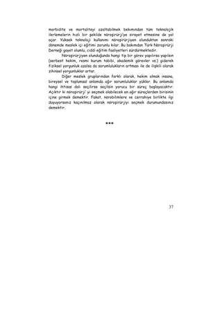 morbidite ve mortaliteyi azaltabilmek bekımından tüm teknolojik 
ilerlemelerin hızlı bir şekilde nöroşirürji’ye sirayet etmesine de yol 
açar. Yüksek teknoloji kullanımı nöroşirürjiyen olunduktan sonraki 
dönemde meslek içi eğitimi zorunlu kılar. Bu bakımdan Türk Nöroşirürji 
Derneği gayet olumlu, ciddi eğitim faaliyetleri sürdürmektedir. 
Nöroşirürjiyen olunduğunda hangi tip bir görev yapılırsa yapılsın 
(serbest hekim, resmi kurum tabibi, akademik görevler vs.) giderek 
fiziksel yorgunluk azalsa da sorumlulukların artması ile de ilişkili olarak 
zihinsel yorgunluklar artar. 
Diğer meslek gruplarından farklı olarak, hekim olmak insana, 
bireysel ve toplumsal anlamda ağır sorumluluklar yükler. Bu anlamda 
hangi ihtisas dalı seçilirse seçilsin yorucu bir süreç başlayacaktır. 
Açıktır ki nöroşirürji’ yi seçmek olabilecek en ağır süreçlerden birisinin 
içine girmek demektir. Fakat, nörobilimlere ve cerrahiye birlikte ilgi 
duyuyorsanız kaçınılmaz olarak nöroşirürjiyi seçmek durumundasınız 
demektir. 
37 
*** 
 
