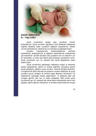 38 
ÇOCUK CERRAHİSİ 
Dr. Tolga DAĞLI 
Çocuk cerrahisinin çalışma alanı çocukların cerrahi 
hastalıklarıdır. Çocuk cerrahları uğraşlarını fetal dönemden başlayarak 
ergenlik dönemine kadar çocukların doğmalık anomalilerine, edinsel 
cerrahi hastalıklarına, tümörlerine ve travmalarına yoğunlaştırmıştır. 
Çocuklar; fizyolojileriyle, metabolizmalarıyla, anatomik 
özellikleriyle, psikolojileriyle ve şüphesiz hastalıklarıyla erişkinlerden 
çok farklıdırlar. Cerrahi sorunları olan çocukların tanı ve tedavileri için 
bu farklılıkları iyi bilen özel eğitim almış hekimlere gereksinim vardır. 
Çocuk cerrahisinin ayrı bir uzmanlık dalı olarak gelişmesinin temel 
nedeni budur. 
Çocuk cerrahisinin yapılanması toplumların sosyal ve ekonomik 
yönden gelişmelerine, eğitim ve bilimde ulaştıkları seviyelere paralel 
olarak gelişmiştir. Modern çocuk cerrahisi, Amerika Birleşik Devletleri 
ve İngiltere’de 1920 yıllarında ilk adımlarını atarken ülkemizde ilk çocuk 
cerrahisi servisi ortopedi ile birlikte bugün Marmara Ünivesitesi Tıp 
Fakültesi’nin bulunduğu binada başlatılmıştır. O dönemde daha çok 
ortopedi ağırlıklı olan tanı ve tedavi çalışmaları 1961 yılında çocuk 
cerrahisinin ayrı bir uzmanlık dalı olarak kabul edilmesinden sonra hızla 
gelişmiş, eğitim-öğretim faaliyetleri ve bilimsel araştırmalarıyla Avrupa 
 