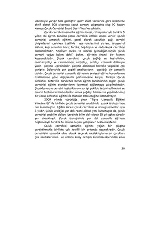 ülkeleriyle yarışır hale gelmiştir. Mart 2008 verilerine göre ülkemizde 
aktif olarak 500 civarında çocuk cerrahı çalışmakta olup 90 kadarı 
Avrupa Çocuk Cerrahisi Board Sertifikası’na sahiptir. 
Çocuk cerrahisi uzmanlık eğitim süresi, rotasyonlarıyla birlikte 5 
yıldır. Bu eğitim sonunda çocuk cerrahisi uzmanı ünvanı verilir. Çocuk 
cerrahisi uzmanlık eğitimi, genel olarak çocukluk çağı cerrahi 
girişimlerini içerirken özellikle gastrointestinal sistem, ürogenital 
sistem, kalp cerrahisi hariç toraks, baş-boyun ve endoskopik cerrahiyi 
kapsamaktadır. Ameliyat öncesi ve sonrası (yenidoğan-büyük çocuk 
cerrahi yoğun bakım dahil) bakım, eğitimin önemli bir kısmını 
kapsamaktadır. Çocuk cerrahisi; çocuk sağlığı ve hastalıkları, 
anesteziyoloji ve reanimasyon, radyoloji, patoloji uzmanlık dallarıyla 
yakın çalışma içersindedir. Çalışma alanındaki hastalık yelpazesi çok 
geniştir. Dolayısiyle çok çeşitli ameliyatların yapıldığı bir uzmanlık 
dalıdır. Çocuk cerrahisi uzmanlık eğitiminin seviyesi eğitim kurumlarının 
özelliklerine göre değişkenlik göstermesine karşın, Türkiye Çocuk 
Cerrahisi Yeterlilik Kurulu’nca bütün eğitim kurumlarının asgari çocuk 
cerrahisi eğitim standartlarını içermesi sağlanmaya çalışılmaktadır. 
Çocuklarımızın cerrahi hastalıklarının en iyi şekilde tedavi edilmeleri ve 
onların topluma kazandırılmaları ancak çağdaş, bilimsel ve yapılandırılmış 
bir çocuk cerrahisi eğitimi ile mümkün olabileceğine inanmaktayız. 
2009 yılında yürürlüğe giren “Tıpta Uzmanlık Eğitimi 
Yönetmeliği” ile birlikte çocuk cerrahisi anadalında çocuk ürolojisi yan 
dalı kurulmuştur. Eğitim süresi çocuk cerrahisi ve üroloji uzmanları için 
3 yıldır. Çocuk ürolojisi yan dalı resmi olarak yeni kurulmuşsa da, çocuk 
cerrahisi anabilim dalları içersinde bilim dalı olarak 15 yılı aşkın süredir 
yer almaktaydı. Çocuk ürolojisinde yan dal uzmanlık eğitimin 
başlamasıyla birlikte bu alanda da yeni gelişmeler beklenmektedir. 
Çocuk cerrahisi uzmanlık eğitimi yoğun bir çalışma 
gerektirmekle birlikte çok keyifli bir ortamda geçmektedir. Çocuk 
cerrahisini uzmanlık alanı olarak seçecek meslektaşlarımızın çocukları 
çok sevdiklerinden ve onlarla kolay iletişim kurabileceklerinden emin 
39 
 
