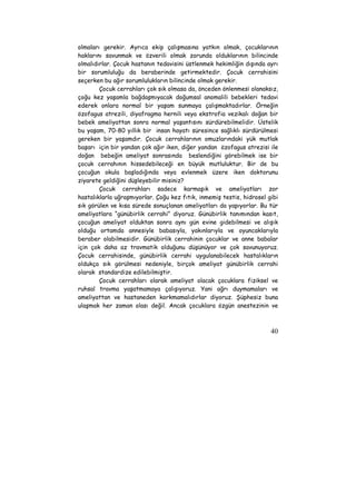 olmaları gerekir. Ayrıca ekip çalışmasına yatkın olmak, çocuklarının 
haklarını savunmak ve özverili olmak zorunda olduklarının bilincinde 
olmalıdırlar. Çocuk hastanın tedavisini üstlenmek hekimliğin dışında ayrı 
bir sorumluluğu da beraberinde getirmektedir. Çocuk cerrahisini 
seçerken bu ağır sorumlulukların bilincinde olmak gerekir. 
Çocuk cerrahları çok sık olmasa da, önceden önlenmesi olanaksız, 
çoğu kez yaşamla bağdaşmıyacak doğumsal anomalili bebekleri tedavi 
ederek onlara normal bir yaşam sunmaya çalışmaktadırlar. Örneğin 
özofagus atrezili, diyafragma hernili veya ekstrofia vezikalı doğan bir 
bebek ameliyattan sonra normal yaşantısını sürdürebilmelidir. Üstelik 
bu yaşam, 70-80 yıllık bir insan hayatı süresince sağlıklı sürdürülmesi 
gereken bir yaşamdır. Çocuk cerrahlarının omuzlarındaki yük mutlak 
başarı için bir yandan çok ağır iken, diğer yandan özofagus atrezisi ile 
doğan bebeğin ameliyat sonrasında beslendiğini görebilmek ise bir 
çocuk cerrahının hissedebileceği en büyük mutluluktur. Bir de bu 
çocuğun okula başladığında veya evlenmek üzere iken doktorunu 
ziyarete geldiğini düşleyebilir misiniz? 
Çocuk cerrahları sadece karmaşık ve ameliyatları zor 
hastalıklarla uğraşmıyorlar. Çoğu kez fıtık, inmemiş testis, hidrosel gibi 
sık görülen ve kısa sürede sonuçlanan ameliyatları da yapıyorlar. Bu tür 
ameliyatlara “günübirlik cerrahi” diyoruz. Günübirlik tanımından kasıt, 
çocuğun ameliyat olduktan sonra aynı gün evine gidebilmesi ve alışık 
olduğu ortamda annesiyle babasıyla, yakınlarıyla ve oyuncaklarıyla 
beraber olabilmesidir. Günübirlik cerrahinin çocuklar ve anne babalar 
için çok daha az travmatik olduğunu düşünüyor ve çok savunuyoruz. 
Çocuk cerrahisinde, günübirlik cerrahi uygulanabilecek hastalıkların 
oldukça sık görülmesi nedeniyle, birçok ameliyat günübirlik cerrahi 
olarak standardize edilebilmiştir. 
Çocuk cerrahları olarak ameliyat olacak çocuklara fiziksel ve 
ruhsal travma yaşatmamaya çalışıyoruz. Yani ağrı duymamaları ve 
ameliyattan ve hastaneden korkmamalıdırlar diyoruz. Şüphesiz buna 
ulaşmak her zaman olası değil. Ancak çocuklara özgün anestezinin ve 
40 
 