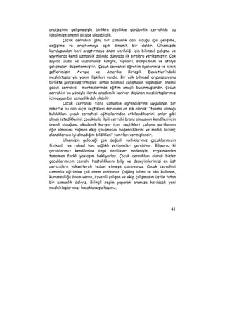 analjezinin gelişmesiyle birlikte özellikle günübirlik cerrahide bu 
idealimize önemli ölçüde ulaşabildik. 
Çocuk cerrahisi genç bir uzmanlık dalı olduğu için gelişime, 
değişime ve araştırmaya açık dinamik bir daldır. Ülkemizde 
kuruluşundan beri araştırmaya önem verildiği için bilimsel çalışma ve 
yayınlarda kendi uzmanlık dalında dünyada ilk sıralara yerleşmiştir. Çok 
sayıda ulusal ve uluslararası kongre, toplantı, sempozyum ve atölye 
çalışmaları düzenlenmiştir. Çocuk cerrahisi öğretim üyelerimiz ve klinik 
şeflerimizin Avrupa ve Amerika Birleşik Devletleri’ndeki 
meslektaşlarıyla yakın ilişkileri vardır. Bir çok bilimsel organizasyonu 
birlikte gerçekleştirmişler, ortak bilimsel çalışmalar yapmışlar, önemli 
çocuk cerrahisi merkezlerinde eğitim amaçlı bulunmuşlardır. Çocuk 
cerrahisi bu yönüyle ilerde akademik kariyer düşünen meslektaşlarımız 
için uygun bir uzmanlık dalı olabilir. 
Çocuk cerrahisi tıpta uzmanlık öğrencilerine uygulanan bir 
ankette bu dalı niçin seçtikleri sorusuna en sık olarak; “tanıma olanağı 
buldukları çocuk cerrahisi eğiticilerinden etkilendiklerini, onlar gibi 
olmak istediklerini, çocuklarla ilgili cerrahi branş olmasının kendileri için 
önemli olduğunu, akademik kariyer için seçtikleri, çalışma şartlarının 
ağır olmasına rağmen ekip çalışmasını beğendiklerini ve maddi kazanç 
olanaklarının iyi olmadığını bildikleri” yanıtları vermişlerdir. 
Ülkemizin geleceği çok değerli varlıklarımız çocuklarımızın 
fiziksel ve ruhsal tam sağlıklı yetişmeleri gerekiyor. Biliyoruz ki 
çocuklarımız kendilerine özgü özellikleri nedeniyle, erişkinlerden 
tamamen farklı yaklaşım bekliyorlar. Çocuk cerrahları olarak bizler 
çocuklarımızın cerrahi hastalıklarını bilgi ve deneyimlerimizi en üst 
derecelere yükselterek tedavi etmeye çalışıyoruz. Çocuk cerrahisi 
uzmanlık eğitimine çok önem veriyoruz. Çağdaş bilimi ve aklı kullanan, 
kurumsallığa önem veren, özverili çalışan ve ekip çalışmasını üstün tutan 
bir uzmanlık dalıyız. Bilinçli seçim yaparak aramıza katılacak yeni 
meslektaşlarımızı kucaklamaya hazırız. 
41 
 