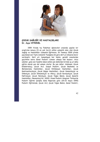 42 
ÇOCUK SAĞLIĞI VE HASTALIKLARI 
Dr. Ayça VİTRİNEL 
1999 Yılında tıp Fakültesi öğrencileri arasında yapılan bir 
araştırma sonucu (1) en çok tercih edilen uzmanlık alanı olan Çocuk 
Sağlığı ve Hastalıkları Uzmanlık Eğitiminin, 18 Temmuz 2009 yılında 
yayınlanan son Tıpta Uzmanlık Tüzüğüne (2) göre dört yıl olmasına karar 
verilmiştir. Dört yılı tamamlayan her hekim, gerekli sınavlardan 
geçtikten sonra Genel Pediatri Uzmanı olmaya hak kazanır. Arzu 
edenler, gene son tüzükte kabul edilen yan dallardan birinde üç yıl daha 
eğitim alarak yan dal uzmanı olurlar. Bu yan dallar; Adolesan, Çocuk 
Endokrinoloji, Çocuk Acil, Sosyal Pediatri, Çocuk Beslenme ve 
Metabolizma Hastalıkları, Çocuk Enfeksiyon Hastalıkları, Çocuk 
Gastroenterolojisi, Çocuk Gögüs Hastalıkları, Çocuk Hematolojisi ve 
Onkolojisi, Çocuk İmmünolojisi ve Allerji, Çocuk Kardiyolojisi, Çocuk 
Nefrolojisi, Çocuk Nörolojisi, Çocuk Yoğun Bakım, Çocuk Genetik 
Hastalıkları, Neonatoloji’dir. XXXV. Ulusal Pediatri Kongresi Türkiye’de 
Pediatri Eğitimi Çalışma Günü Raporuna göre (19-23 mayıs 1999) 
Pediatri Eğitiminde; Çocuk Acil, Çocuk Yoğun Bakım, Genel Pediatri, 
 
