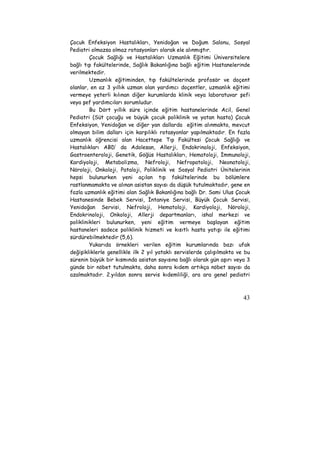Çocuk Enfeksiyon Hastalıkları, Yenidoğan ve Doğum Salonu, Sosyal 
Pediatri olmazsa olmaz rotasyonları olarak ele alınmıştır. 
Çocuk Sağlığı ve Hastalıkları Uzmanlık Eğitimi Üniversitelere 
bağlı tıp fakültelerinde, Sağlık Bakanlığına bağlı eğitim Hastanelerinde 
verilmektedir. 
Uzmanlık eğitiminden, tıp fakültelerinde profosör ve doçent 
olanlar, en az 3 yıllık uzman olan yardımcı doçentler, uzmanlık eğitimi 
vermeye yeterli kılınan diğer kurumlarda klinik veya laboratuvar şefi 
veya şef yardımcıları sorumludur. 
Bu Dört yıllık süre içinde eğitim hastanelerinde Acil, Genel 
Pediatri (Süt çocuğu ve büyük çocuk poliklinik ve yatan hasta) Çocuk 
Enfeksiyon, Yenidoğan ve diğer yan dallarda eğitim alınmakta, mevcut 
olmayan bilim dalları için karşılıklı rotasyonlar yapılmaktadır. En fazla 
uzmanlık öğrencisi alan Hacettepe Tıp Fakültesi Çocuk Sağlığı ve 
Hastalıkları ABD’ da Adolesan, Allerji, Endokrinoloji, Enfeksiyon, 
Gastroenteroloji, Genetik, Göğüs Hastalıkları, Hematoloji, İmmunoloji, 
Kardiyoloji, Metabolizma, Nefroloji, Nefropatoloji, Neonatoloji, 
Nöroloji, Onkoloji, Pataloji, Poliklinik ve Sosyal Pediatri Ünitelerinin 
hepsi bulunurken yeni açılan tıp fakültelerinde bu bölümlere 
rastlanmamakta ve alınan asistan sayısı da düşük tutulmaktadır, gene en 
fazla uzmanlık eğitimi alan Sağlık Bakanlığına bağlı Dr. Sami Ulus Çocuk 
Hastanesinde Bebek Servisi, İntaniye Servisi, Büyük Çocuk Servisi, 
Yenidoğan Servisi, Nefroloji, Hematoloji, Kardiyoloji, Nöroloji, 
Endokrinoloji, Onkoloji, Allerji departmanları, ishal merkezi ve 
poliklinikleri bulunurken, yeni eğitim vermeye başlayan eğitim 
hastaneleri sadece poliklinik hizmeti ve kısıtlı hasta yatışı ile eğitimi 
sürdürebilmektedir (5,6). 
Yukarıda örnekleri verilen eğitim kurumlarında bazı ufak 
değişikliklerle genellikle ilk 2 yıl yataklı servislerde çalışılmakta ve bu 
sürenin büyük bir kısmında asistan sayısına bağlı olarak gün aşırı veya 3 
günde bir nöbet tutulmakta, daha sonra kıdem artıkça nöbet sayısı da 
azalmaktadır. 2.yıldan sonra servis kıdemliliği, ara ara genel pediatri 
43 
 
