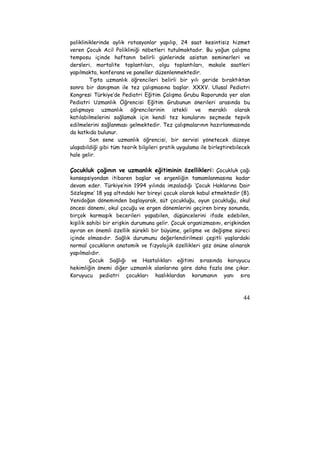 polikliniklerinde aylık rotasyonlar yapılıp, 24 saat kesintisiz hizmet 
veren Çocuk Acil Polikliniği nöbetleri tutulmaktadır. Bu yoğun çalışma 
temposu içinde haftanın belirli günlerinde asistan seminerleri ve 
dersleri, mortalite toplantıları, olgu toplantıları, makale saatleri 
yapılmakta, konferans ve paneller düzenlenmektedir. 
Tıpta uzmanlık öğrencileri belirli bir yılı geride bıraktıktan 
sonra bir danışman ile tez çalışmasına başlar. XXXV. Ulusal Pediatri 
Kongresi Türkiye’de Pediatri Eğitim Çalışma Grubu Raporunda yer alan 
Pediatri Uzmanlık Öğrencisi Eğitim Grubunun önerileri arasında bu 
çalışmaya uzmanlık öğrencilerinin istekli ve meraklı olarak 
katılabilmelerini sağlamak için kendi tez konularını seçmede teşvik 
edilmelerini sağlanması gelmektedir. Tez çalışmalarının hazırlanmasında 
da katkıda bulunur. 
Son sene uzmanlık öğrencisi, bir servisi yönetecek düzeye 
ulaşabildiği gibi tüm teorik bilgileri pratik uygulama ile birleştirebilecek 
hale gelir. 
Çocukluk çağının ve uzmanlık eğitiminin özellikleri: Çocukluk çağı 
konsepsiyondan itibaren başlar ve ergenliğin tamamlanmasına kadar 
devam eder. Türkiye’nin 1994 yılında imzaladığı ‘Çocuk Haklarına Dair 
Sözleşme’ 18 yaş altındaki her bireyi çocuk olarak kabul etmektedir (8). 
Yenidoğan döneminden başlayarak, süt çocukluğu, oyun çocukluğu, okul 
öncesi dönemi, okul çocuğu ve ergen dönemlerini geçiren birey sonunda, 
birçok karmaşık becerileri yapabilen, düşüncelerini ifade edebilen, 
kişilik sahibi bir erişkin durumuna gelir. Çocuk organizmasını, erişkinden 
ayıran en önemli özellik sürekli bir büyüme, gelişme ve değişme süreci 
içinde olmasıdır. Sağlık durumunu değerlendirilmesi çeşitli yaşlardaki 
normal çocukların anatomik ve fizyolojik özellikleri göz önüne alınarak 
yapılmalıdır. 
Çocuk Sağlığı ve Hastalıkları eğitimi sırasında koruyucu 
hekimliğin önemi diğer uzmanlık alanlarına göre daha fazla öne çıkar. 
Koruyucu pediatri çocukları haslıklardan korumanın yanı sıra 
44 
 