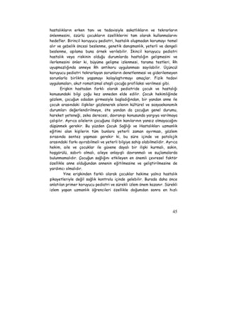 hastalıkların erken tanı ve tedavisiyle sakatlıkların ve tekrarların 
önlenmesini, özürlü çocukların özelliklerini tam olarak kullanmalarını 
hedefler. Birincil koruyucu pediatri, hastalık oluşmadan korumayı temel 
alır ve gebelik öncesi beslenme, genetik danışmanlık, yeterli ve dengeli 
beslenme, aşılama buna örnek verilebilir. İkincil koruyucu pediatri 
hastalık veya riskinin olduğu durumlarda hastalığın gelişmesini ve 
ilerlemesini önler ki, büyüme gelişme izlenmesi, tarama testleri, Rh 
uyuşmazlığında anneye Rh antikoru uygulanması sayılabilir. Üçüncül 
koruyucu pediatri tekrarlayan sorunların denetlenmesi ve giderilemeyen 
sorunlarla birlikte yaşamayı kolaylaştırmayı amaçlar. Fizik tedavi 
uygulamaları, akut romatizmal ateşli çocuğa profilaksi verilmesi gibi. 
Erişkin hastadan farklı olarak pediatride çocuk ve hastalığı 
konusundaki bilgi çoğu kez anneden elde edilir. Çocuk hekimliğinde 
gözlem, çocuğun odadan girmesiyle başladığından, bir yandan anne ile 
çocuk arasındaki ilişkiler gözlenerek ailenin kültürel ve sosyoekonomik 
durumları değerlendirilmeye, öte yandan da çocuğun genel durumu, 
hareket yeteneği, zeka derecesi, davranışı konusunda yargıya varılmaya 
çalışılır. Ayrıca ailelerin çocuğuna ilişkin kanılarının yansız olmayacağını 
düşünmek gerekir. Bu yüzden Çocuk Sağlığı ve Hastalıkları uzmanlık 
eğitimi alan kişilerin tüm bunlara yeterli zaman ayırması, gözlem 
sırasında sentez yapması gerekir ki, bu süre içinde ve patolojik 
arasındaki farkı ayırabilmeli ve yeterli bilgiye sahip olabilmelidir. Ayrıca 
hekim, aile ve çocuklar ile güvene dayalı bir ilişki kurmalı, sakin, 
hoşgörülü, sabırlı olmalı, aileye anlayışlı davranmalı ve suçlamalarda 
bulunmamalıdır. Çocuğun sağlığını etkileyen en önemli çevresel faktör 
özellikle anne olduğundan annenin eğitilmesine ve geliştirilmesine de 
yardımcı olmalıdır. 
Yine erişkinden farklı olarak çocuklar hekime yalnız hastalık 
şikayetleriyle değil sağlık kontrolu içinde gelebilir. Burada daha önce 
anlatılan primer koruyucu pediatri ve sürekli izlem önem kazanır. Sürekli 
izlem yapan uzmanlık öğrencileri özellikle doğumdan sonra en hızlı 
45 
 