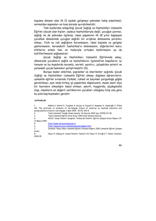 büyüme dönemi olan ilk 12 aydaki gelişmeyi yakından takip edebilmeli, 
normalden sapmaları en kısa sürede ayırabilmelidir. 
Tüm bunlardan anlaşıldığı Çocuk Sağlığı ve Hastalıkları Uzmanlık 
Eğitimi alacak olan kişiler, sadece hastalıklarıyla değil, çocuğun çevresi, 
sağlığı ile de yakından ilgilenip, insan yaşamının ilk 18 yılını kapsayan 
çocukluk döneminde çocuğun sağlıklı bir erişkine dönmesine yardımcı 
olmayı, fizik ve ruh sağlığının korunmasını, ideal büyüme ve gelişme 
göstermesini, korunabilir hastalıkların önlenmesini, diğerlerinin kalıcı 
etkilerini erken tanı ve tedaviyle ortadan kaldırmasını ya da 
hafifletilmesini sağlamalıdır. 
Çocuk Sağlığı ve Hastalıkları Uzmanlık Eğitiminde amaç, 
ülkemizde çocukların sağlık ve hastalıklarını ilgilendiren koşullarını iyi 
tanıyan ve bu koşularda sorumlu, verimli, yaratıcı, çalışabilen yeterli ve 
yetenekli çocuk hekimleri yetiştirmektir (4). 
Buraya kadar anlatılan, yapılanlar ve önerilenler ışığında; Çocuk 
Sağlığı ve Hastalıkları Uzmanlık Eğitimi almayı düşünen öğrencilerin, 
uzmanlık eğitimi sırasında fiziksel, ruhsal ve beyinsel yorgunluğa göğüs 
gerebilmeyi, aynı anda birkaç işi yapabilme düşüncesini, mesai saati diye 
bir kavramın olmadığını kabul etmesi, sabırlı, hoşgörülü, alçakgönüllü 
olup, insanların en değerli varlıklarının çocukları olduğunu bilip ona göre 
bu yola baş koymaları gerekir. 
KAYNAKLAR 
1. Köksal S, Vehind S, Tunçkale A, Çerçen A, Erginöz E, Kaypmaz A, Sipahioğlu F, Özbal 
AN. The anttitude of students of Cerrahpaşa School of medicine on medicak education and 
postgraduated situation. Cerrahpaşa J Med 1999 ; 30 (4): 251-8 
2. Tıpta Uzmanlık Tüzüğü. Resmi Gazete. 19 Haziran 2002 sayı 24790.117-38 
3. Tıpta Uzmanlık Eğitimi Giriş Sınavı 2002 Eylül Dönemi Kılavuzu 
4. XXXV. Ulusal Pediatri Kongresi Türkiye’de Pediatri Eğitimi Çalışma Grubu Raporu 19- 
23 Mayıs 1999 
5. http://www.tip.hacettepe.edu.tr 
6. http://www.ato.org.tr/konuk/samiulus/depart.htm 
7. İstanbul Tabip Odası Uzmanlık Eğitimi İstanbul Raporu 2001-Uzmanlık Eğitimi Çalışma 
Grubu 
8. Neyzi O, Gökçay G. Sosyal Pediatri. Pediatri Ed: Neyzi O, Ertuğrul T. Nobel, İstanbul. 
2002;35 
46 
 