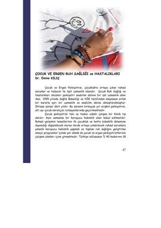 47 
ÇOCUK VE ERGEN RUH SAĞLIĞI ve HASTALIKLARI 
Dr. Emine KILIÇ 
Çocuk ve Ergen Psikiyatrisi, çocuklukta ortaya çıkan ruhsal 
sorunlar ve tedavisi ile ilgili uzmanlık alanıdır. Çocuk Ruh Sağlığı ve 
Hastalıkları önceleri psikiyatri anabilim dalının bir üst uzmanlık alanı 
iken 1995 yılında Sağlık Bakanlığı ve YÖK tarafından onaylanan ortak 
bir kararla ayrı bir uzmanlık ve anabilim dalına dönüştürülmüştür. 
İhtisas süresi dört yıldır. Bu sürenin birbuçuk yılı erişkin psikiyatrisi, 
altı ayı çocuk nörolojisi rotasyonlarında geçirilmektedir. 
Çocuk psikiyatrisi tanı ve tedavi odaklı çalışan bir klinik tıp 
dalıdır. Aynı zamanda bir koruyucu hekimlik alanı kabul edilmelidir. 
Ruhsal gelişimin temellerinin ilk çocukluk ve hatta bebeklik dönemine 
dayandığı düşünülecek olursa ilerde ortaya çıkabilecek ruhsal sorunlara 
yönelik koruyucu hekimlik yapmak ve toplum ruh sağlığını geliştirme 
amaçlı programlar içinde yer almak da çocuk ve ergen psikiyatristlerinin 
çalışma alanları içine girmektedir. Türkiye nüfusunun % 40 kadarının 18 
 