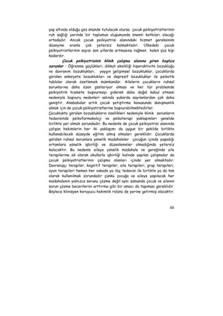 yaş altında olduğu göz önünde tutulacak olursa çocuk psikiyatristlerinin 
ruh sağlığı yerinde bir toplumun oluşumunda önemli katkıları olacağı 
ortadadır. Ancak çocuk psikiyatrisi alanındaki hizmet gereksinim 
düzeyine oranla çok yetersiz kalmaktadır. Ülkedeki çocuk 
psikiyatristlerinin sayısı son yıllarda artmasına rağmen halen yüz kişi 
kadardır. 
Çocuk psikiyatrisinin klinik çalışma alanına giren başlıca 
sorunlar : Öğrenme güçlükleri, dikkat eksikliği hiperaktivite bozukluğu 
ve davranım bozuklukları, yaygın gelişimsel bozukluklar, çocuklarda 
görülen anksiyete bozuklukları ve depresif bozukluklar ile psikotik 
tablolar olarak özetlemek mümkündür. Ailelerin çocukların ruhsal 
sorunlarına daha özen gösteriyor olması ve her tür problemde 
psikiyatrik hizmete başvurmayı giderek daha doğal kabul etmesi 
nedeniyle başvuru nedenleri aslında yukarda sayılanlardan çok daha 
geniştir. Anababalar artık çocuk yetiştirme konusunda danışmanlık 
almak için de çocuk psikiyatristlerine başvurabilmektedirler. 
Çocuklukta görülen bozuklukların özellikleri nedeniyle klinik sorunların 
tedavisinde psikofarmakoloji ve psikoterapi yaklaşımları genelde 
birlikte yer almak zorundadır. Bu nedenle de çocuk psikiyatrisi alanında 
çalışan hekimlerin her iki yaklaşımı da uygun bir şekilde birlikte 
kullanabilecek düzeyde eğitim almış olmaları gereklidir. Çocuklarda 
görülen ruhsal sorunlara yönelik müdahaleler çocuğun içinde yaşadığı 
ortamlara yönelik işbirliği ve düzenlemeler olmadığında yetersiz 
kalacaktır. Bu nedenle aileye yönelik müdahale ve gereğinde aile 
terapilerine ek olarak okullarla işbirliği halinde yapılan çalışmalar da 
çocuk psikiyatristlerinin çalışma alanları içinde yer almaktadır. 
Davranışçı terapiler, kognitif terapiler, aile terapileri, grup terapileri, 
oyun terapileri hemen her vakada ya ilaç tedavisi ile birlikte ya da tek 
olarak kullanılmak zorundadır çünkü çocuğa ve aileye yapılacak her 
müdahalenin yalnızca sorunu çözme değil aynı zamanda çocuk ve ailenin 
sorun çözme becerilerini arttırma gibi bir amacı da taşıması gereklidir. 
Böylece klinisyen koruyucu hekimlik rolünü de yerine getirmiş olacaktır. 
48 
 