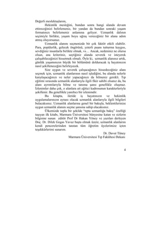 4 
Değerli meslektaşlarım, 
Hekimlik mesleğini, bundan sonra hangi alanda devam 
ettireceğinizi belirlemeniz, bir yandan da bundan sonraki yaşam 
formatınızı belirlemeniz anlamına geliyor. Uzmanlık dalının 
seçimiyle birlikte, yaşam boyu uğraş vereceğiniz bir alana adım 
atmış oluyorsunuz. 
Uzmanlık alanını seçmenizde bir çok faktör etkili olabilir. 
Para, popülerlik, gelecek öngörüsü, yeterli puanı tutturma kaygısı, 
sevdiğiniz insanlarla birlikte olmak, vs… Ancak, nedeniniz ne olursa 
olsun, ana kriteriniz, seçtiğiniz alanda severek ve isteyerek 
çalışabileceğinizi hissetmek olmalı. Öyle ki, uzmanlık alanınız artık, 
günlük yaşamınızın büyük bir bölümünü dolduracak iş hayatınızın 
nasıl şekilleneceğini belirleyecek. 
Size uygun ve severek çalışacağınızı hissedeceğiniz alanı 
seçmek için, uzmanlık alanlarının nasıl işlediğini, bu alanda nelerle 
karşılaşacağınızı ve neler yapacağınızı da bilmeniz gerekli. Tıp 
eğitimi sırasında uzmanlık alanlarıyla ilgili fikir sahibi olsanız da, bu 
alanı ayrıntılarıyla bilme ve tanıma şansı genellikle oluşmaz. 
İzlenimler daha çok, o alanlara ait eğitici kadrosunun karakterleriyle 
şekillenir. Bu genellikle yanıltıcı bir izlenimdir. 
Bu kitapta, ileride iş hayatınızın ve hekimlik 
uygulamalarınızın aynası olacak uzmanlık alanlarıyla ilgili bilgileri 
bulacaksınız. Uzmanlık alanlarına genel bir bakışla, beklentilerinize 
uygun uzmanlık alanını seçme şansına sahip olacaksınız. 
Ülkemizde toplu bir şekilde “tıpta uzmanlığa bakış” özelliği 
taşıyan ilk kitabı, Marmara Üniversitesi bünyesine katan ve sizlerin 
bilgisine sunan editör Prof Dr Hakan Yöney ve yazıları derleyen 
Doç. Dr. Dilek Gogas Yavuz başta olmak üzere, uzmanlık alanlarını 
kendi pencerelerinden tanıtan tüm öğretim üyelerimize içten 
teşekkürlerimi sunarım. 
Dr. Davut Tüney 
Marmara Üniversitesi Tıp Fakültesi Dekanı 
 