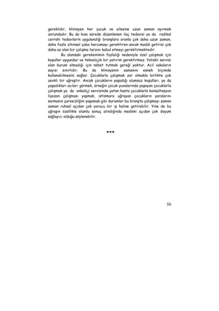 gereklidir, klinisyen her çocuk ve ailesine uzun zaman ayırmak 
zorundadır. Bu da kısa sürede düzenlenen ilaç tedavisi ya da radikal 
cerrahi tedavilerin uygulandığı branşlara oranla çok daha uzun zaman, 
daha fazla zihinsel çaba harcamayı gerektiren ancak maddi getirisi çok 
daha az olan bir çalışma tarzını kabul etmeyi gerektirmektedir. 
Bu alandaki gereksinimin fazlalığı nedeniyle özel çalışmak için 
koşullar uygundur ve teknolojik bir yatırım gerektirmez. Yataklı servisi 
olan kurum olmadığı için nöbet tutmak gereği yoktur. Acil vakaların 
sayısı sınırlıdır. Bu da klinisyenin zamanını esnek biçimde 
kullanabilmesini sağlar. Çocuklarla çalışmak zor olmakla birlikte çok 
zevkli bir uğraştır. Ancak çocukların yaşadığı olumsuz koşulları, ya da 
yaşadıkları acıları görmek, örneğin çocuk yuvalarında yaşayan çocuklarla 
çalışmak ya da onkoloji servisinde yatan hasta çocuklarla konsültasyon 
liyezon çalışması yapmak, istismara uğrayan çocukların yaralarını 
sarmanın çaresizliğini yaşamak gibi durumlar bu branşta çalışmayı zaman 
zaman ruhsal açıdan çok yorucu bir iş haline getirebilir. Yine de bu 
uğraşın özellikle olumlu sonuç alındığında mesleki açıdan çok doyum 
sağlayıcı olduğu söylenebilir. 
50 
*** 
 