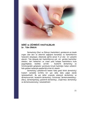 51 
DERİ ve ZÜHREVİ HASTALIKLAR 
Dr. Tülin ERGUN 
Dermatoloji (Deri ve Zührevi Hastalıklar), gövdemizin en büyük 
organı olan deri ve eklerinin sağlığının korunması ve hastalıklarının 
tedavisini amaçlayan, ülkemizde eğitim süresi 4 yıl olan bir uzmanlık 
alanıdır. Tüm dünyada deri hastalıklarının çok sık görülen hastalıklar 
olmaları, deri kanserleri ve cinsel yolla bulaşan hastalıkların hızla 
yaygınlaşması, medikal, cerrahi , kozmetik dermatoloji ve 
fototerapideki gelişmeler yardımıyla birçok hastalığın tedavi edilebilir 
hale gelmesi nedeniyle popülerliği artan bir alandır. 
Dermatoloji uzmanlarının hemen tümü genel klinik dermatoloji 
hizmeti vermekle birlikte bir yan dalla daha yoğun olarak 
ilgilenmektedir. Bu yan dallar arasında onkolojik dermatoloji ve 
dermatocerrahi, kozmetik dermatoloji, fototerapi, dermatoimmünoloji-allerji, 
dermatopataloji, pediatrik dermatoloji , araştırmacı dermatoloji 
ve dermatovenereoloji bulunmaktadır. 
 
