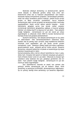 Bunlardan onkolojik dermatoloji ve dermatocerrahi, ağırlıklı 
olarak dünyada ve ülkemizde görülme sıklığı hızla artan deri 
kanserlerinin erken tanı ve tedavisini amaçlamaktadır. Deri kanseri 
konusunda toplumu bilinçlendirme çalışmaları, dermatoskopik yöntemler, 
erken tanı amaçlı taramaların yanısıra tedaviye yönelik birçok cerrahi 
girişimi ve Mohs cerrahisini içermektedir. Ayrıca kozmetik 
dermatolojiyle ilişkili cerrahi girişimler de dermatocerrahlar tarafından 
uygulanmaktadır. Küçük cerrahi dallara yakınlık hisseden , kronik 
hastalıklarla uğraşmak yerine kısa sürede radikal çözümler 
üretebileceği hastalıklarla uğraşmaktayı yeğleyen, el becerisi gelişmiş 
hekimler için oldukça keyifli ve doyurucu bir yan daldır. Tıpta uzmanlık 
tüzüğü taslağında , dermatolojinin bir yan dalı olarak yer alması 
öngörülmüştür ve ülkemizde Aralık 2003`te kurulan Dermatocerrahi 
Derneği altında hızla gelişmesi planlanmaktadır. 
Kozmetik dermatoloji, tüm dünyada dermatolojinin en ilgi çeken 
alt dallarındandır. Hem dermatokozmetiklerin kullanımına dayalı 
medikal, hem de peeling, lazer cerrahisi, dolgu maddelerinin kullanımın 
botulinum toxin uygulamaları gibi çok sayıda cerrahi girişimi 
içermektedir. Lazer teknolojisi oldukça büyük yatırımların yapılmasını 
gerektirmektedir ancak ekonomik getirisi tatmin edicidir. Kozmetik 
dermatoloji, ekonomik beklentileri ön planda ve kozmetolojiye ilgi duyan 
hekimlerin seçebileceği bir daldır. 
Dermatoimmünoloji-allerji derinin allerjik hastalıklarının tanısı ( yama, 
delme testi, fotoyama test paneli) ve tedavisini amaçlayan çok geniş bir 
hasta kitlesine hizmet veren bir yan daldır. Ülkemizde bu konuyla ilgili 
uzmanların azlığı nedeniyle önü açık, gelişmeye gereksinimi olan bir 
daldır. Tıpta uzmanlık tüzüğü taslağında , dermatolojinin bir yan dalı 
olarak yer alması öngörülmüştür. 
Deri hastalıklarının tanısında en önemli tanı yöntemi olan 
patolojik tetkikin dermatolojide çok sık kullanılır olması, klinik 
dermatoloji ve patolojinin birlikteliğini, dermatopatolojiyi doğurmuştur. 
İyi bir patoloji desteği klinik dermatoloji için benzersiz değerdedir. 
52 
 