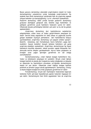 Bunun yanısıra dermatoloji alanındaki araştırmaların önemli bir kısmı 
dermatopatoloji uzmanlarının içinde bulunduğu araştırmalardır. Bu 
nedenle hem klinik dermatolojiyi sürdürmek hem de araştırma yapmak 
isteyen hekimler için dermatopatoloji iyi bir alternatif sunmaktadır. 
Pediatrik dermatoloji 2003 yılında kurulan pediatrik dermatoloji 
grubunun desteğiyle gelişecek olan, kendine özgü hastalıkları ve 
yaklaşımı gerektiren çocuk hastaların tedavisini içeren bir daldır. 
Ülkemizde konuda yetkinleşmiş hekimler çok azdır ve bu dal da gelişim 
aşamasındadır. 
Araştırmacı dermatoloji deri hastalıklarının nedenlerinin 
anlaşılabilmesi, erken tanısı ve tedavi geliştirilmesini amaçlayan bir 
daldır. Derinin kolay ulaşılabilen bir doku olması ve çağımızda suratle 
gelişen moleküler biyolojik yöntemlerin deri hastalıklarına kolayca 
uyarlanabilmesi, araştırmacı dermatoloji için yepyeni ufuklar açmıştır. 
Genetik, immünoloji, deri farmakolojisi, hücre kültürleri, yapay deri 
modelleri, hayvan modelleri konuyla ilgilenen hekimlere çok geniş 
araştırma olanakları sunmaktadır. Araştırmacı dermatolojiye ilgi duyan 
hekimlerin öncelikle ekonomik, teknik sorunları aşmak konusunda ileri 
derecede motive olmaları gerekmektedir. Ayrıca takım çalışmasını ve 
branşlar arası yoğun işbirliğini gerektiren bir dal olduğu 
unutulmamalıdır. 
Dermatovenereoloji, cinsel ilişkiyle bulaşan hastalıkların tanı, 
tedavi ve önlenmesini amaçlayan bir yandaldır. Birçok cinsel ilşkiyle 
bulaşan hastalık ön planda deri bulgularına neden olduğundan ve dünyada 
ve ülkemizde bu hastalıkların prevalansı arttığından dermatolojinin 
önemli bir yan dalıdır. Ülkemizde cinsel ilişkiyle bulaşan hastalık 
poliklinik ve üniteleri yaygın olarak yapılanmamıştır. Dermatoloji, Üroloji 
ve Kadın-Doğum branşlarının ortak çalışmasını gerektiren bir daldır. 
Fotodermatoloji, birçok deri hastalığının tedavisinde başarıyla 
kullanılan farklı ışık-lazer kaynaklarıyla yapılan tedavileri kapsayan bir 
yan daldır. Dermatolojinin hem klinik uygulamalar hem de araştırma 
53 
 