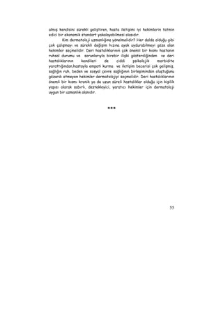 almış kendisini sürekli geliştiren, hasta iletişimi iyi hekimlerin tatmin 
edici bir ekonomik standart yakalayabilmesi olasıdır. 
Kim dermatoloji uzmanlığına yönelmelidir? Her dalda olduğu gibi 
çok çalışmayı ve sürekli değişim hızına ayak uydurabilmeyi göze alan 
hekimler seçmelidir. Deri hastalıklarının çok önemli bir kısmı hastanın 
ruhsal durumu ve sorunlarıyla birebir ilişki gösterdiğinden ve deri 
hastalıklarının kendileri de ciddi psikolojik morbidite 
yarattığından,hastayla empati kurma ve iletişim becerisi çok gelişmiş, 
sağlığın ruh, beden ve sosyal çevre sağlığının birleşiminden oluştuğunu 
gözardı etmeyen hekimler dermatolojiyi seçmelidir. Deri hastalıklarının 
önemli bir kısmı kronik ya da uzun süreli hastalıklar olduğu için kişilik 
yapısı olarak sabırlı, destekleyici, yaratıcı hekimler için dermatoloji 
uygun bir uzmanlık alanıdır. 
55 
*** 
 