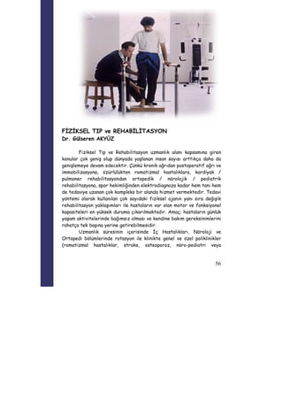 56 
FİZİKSEL TIP ve REHABİLİTASYON 
Dr. Gülseren AKYÜZ 
Fiziksel Tıp ve Rehabilitasyon uzmanlık alanı kapsamına giren 
konular çok geniş olup dünyada yaşlanan insan sayısı arttıkça daha da 
genişlemeye devam edecektir. Çünkü kronik ağrıdan postoperatif ağrı ve 
immobilizasyona, özürlülükten romatizmal hastalıklara, kardiyak / 
pulmoner rehabilitasyondan ortopedik / nörolojik / pediatrik 
rehabilitasyona, spor hekimliğinden elektrodiagnoza kadar hem tanı hem 
de tedaviye uzanan çok kompleks bir alanda hizmet vermektedir. Tedavi 
yöntemi olarak kullanılan çok sayıdaki fiziksel ajanın yanı sıra değişik 
rehabilitasyon yaklaşımları ile hastaların var olan motor ve fonksiyonel 
kapasiteleri en yüksek duruma çıkarılmaktadır. Amaç; hastaların günlük 
yaşam aktivitelerinde bağımsız olması ve kendine bakım gereksinimlerini 
rahatça tek başına yerine getirebilmesidir. 
Uzmanlık süresinin içerisinde İç Hastalıkları, Nöroloji ve 
Ortopedi bölümlerinde rotasyon ile klinikte genel ve özel poliklinikler 
(romatizmal hastalıklar, stroke, osteoporoz, nöro-pediatri veya 
 