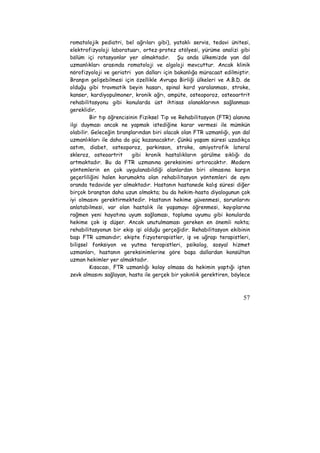 romatolojik pediatri, bel ağrıları gibi), yataklı servis, tedavi ünitesi, 
elektrofizyoloji laboratuarı, ortez-protez atölyesi, yürüme analizi gibi 
bölüm içi rotasyonlar yer almaktadır. Şu anda ülkemizde yan dal 
uzmanlıkları arasında romatoloji ve algoloji mevcuttur. Ancak klinik 
nörofizyoloji ve geriatri yan dalları için bakanlığa müracaat edilmiştir. 
Branşın gelişebilmesi için özellikle Avrupa Birliği ülkeleri ve A.B.D. de 
olduğu gibi travmatik beyin hasarı, spinal kord yaralanması, stroke, 
kanser, kardiyopulmoner, kronik ağrı, ampüte, osteoporoz, osteoartrit 
rehabilitasyonu gibi konularda üst ihtisas olanaklarının sağlanması 
gereklidir. 
Bir tıp öğrencisinin Fiziksel Tıp ve Rehabilitasyon (FTR) alanına 
ilgi duyması ancak ne yapmak istediğine karar vermesi ile mümkün 
olabilir. Geleceğin branşlarından biri olacak olan FTR uzmanlığı, yan dal 
uzmanlıkları ile daha da güç kazanacaktır. Çünkü yaşam süresi uzadıkça 
astım, diabet, osteoporoz, parkinson, stroke, amiyotrofik lateral 
skleroz, osteoartrit gibi kronik hastalıkların görülme sıklığı da 
artmaktadır. Bu da FTR uzmanına gereksinimi artıracaktır. Modern 
yöntemlerin en çok uygulanabildiği alanlardan biri olmasına karşın 
geçerliliğini halen korumakta olan rehabilitasyon yöntemleri de aynı 
oranda tedavide yer almaktadır. Hastanın hastanede kalış süresi diğer 
birçok branştan daha uzun olmakta; bu da hekim-hasta diyalogunun çok 
iyi olmasını gerektirmektedir. Hastanın hekime güvenmesi, sorunlarını 
anlatabilmesi, var olan hastalık ile yaşamayı öğrenmesi, kayıplarına 
rağmen yeni hayatına uyum sağlaması, topluma uyumu gibi konularda 
hekime çok iş düşer. Ancak unutulmaması gereken en önemli nokta; 
rehabilitasyonun bir ekip işi olduğu gerçeğidir. Rehabilitasyon ekibinin 
başı FTR uzmanıdır; ekipte fizyoterapistler, iş ve uğraşı terapistleri, 
bilişsel fonksiyon ve yutma terapistleri, psikolog, sosyal hizmet 
uzmanları, hastanın gereksinimlerine göre başa dallardan konsültan 
uzman hekimler yer almaktadır. 
Kısacası, FTR uzmanlığı kolay olmasa da hekimin yaptığı işten 
zevk almasını sağlayan, hasta ile gerçek bir yakınlık gerektiren, böylece 
57 
 