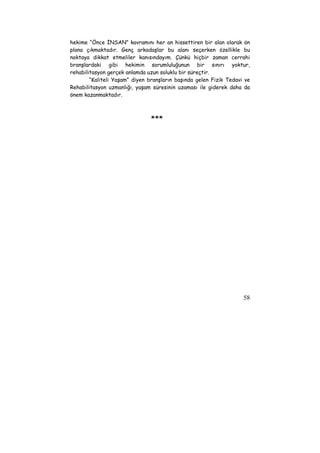 hekime “Önce İNSAN” kavramını her an hissettiren bir alan olarak ön 
plana çıkmaktadır. Genç arkadaşlar bu alanı seçerken özellikle bu 
noktaya dikkat etmeliler kanısındayım. Çünkü hiçbir zaman cerrahi 
branşlardaki gibi hekimin sorumluluğunun bir sınırı yoktur, 
rehabilitasyon gerçek anlamda uzun soluklu bir süreçtir. 
“Kaliteli Yaşam” diyen branşların başında gelen Fizik Tedavi ve 
Rehabilitasyon uzmanlığı, yaşam süresinin uzaması ile giderek daha da 
önem kazanmaktadır. 
58 
*** 
 