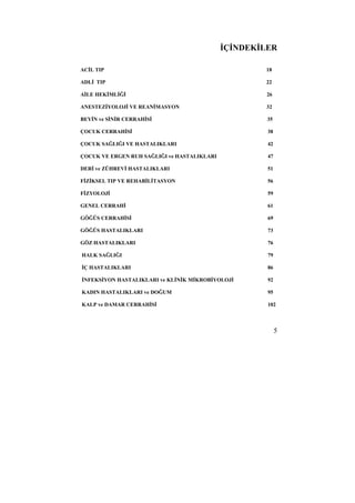 İÇİNDEKİLER 
ACİL TIP 18 
ADLİ TIP 22 
AİLE HEKİMLİĞİ 26 
ANESTEZİYOLOJİ VE REANİMASYON 32 
BEYİN ve SİNİR CERRAHİSİ 35 
ÇOCUK CERRAHİSİ 38 
ÇOCUK SAĞLIĞI VE HASTALIKLARI 42 
ÇOCUK VE ERGEN RUH SAĞLIĞI ve HASTALIKLARI 47 
DERİ ve ZÜHREVİ HASTALIKLARI 51 
FİZİKSEL TIP VE REHABİLİTASYON 56 
FİZYOLOJİ 59 
GENEL CERRAHİ 61 
GÖĞÜS CERRAHİSİ 69 
GÖĞÜS HASTALIKLARI 73 
GÖZ HASTALIKLARI 76 
HALK SAĞLIĞI 79 
İÇ HASTALIKLARI 86 
İNFEKSİYON HASTALIKLARI ve KLİNİK MİKROBİYOLOJİ 92 
KADIN HASTALIKLARI ve DOĞUM 95 
KALP ve DAMAR CERRAHİSİ 102 
5 
 