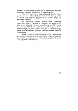 yeniliklere ve diğer dallarla işbirliğine açıktır. Günümüzde fizyolojideki 
araştırmalar çoğunlukla multidisipliner tarzda yapılmaktadır. 
Uzmanlık öğrencisi eğitimi boyunca bulunduğu anabilim dalında 
yürütülmekte olan araştırma faaliyetlerine de katılır. Bu amaçla ulusal 
ve uluslar arası araştırma projelerinde yer alabilir, kongre ve 
seminerlere katılabilir. 
Bazı fakültelerin fizyoloji anabilim dalları bünyesinde 
nörofizyoloji, egzersiz fizyolojisi ve hemoreoloji gibi konularda yan 
dallar açılmış durumdadır. Uzmanlık öğrencileri, uzman olduktan sonra 
kadro ihtiyacı dahilinde üniversitelerde akademik kariyerine devam 
edebildikleri gibi eğitimleri süresince çalıştıkları bu yan dallar ile ilgili 
olarak devlet kurumlarında veya özel kurumlarda çalışma olanağı da 
bulmaktadırlar. 
Özetle, fizyoloji bir hekimin bilimsel araştırma faaliyetlerinde 
yer alabilecek düzeyde donanıma sahip şekilde yetişmesini sağlayan, 
zaman içinde yeni açılımları ile farklı alanlarda çalışmaya da olanak 
veren kapsamlı bir uzmanlık dalıdır. 
60 
*** 
 