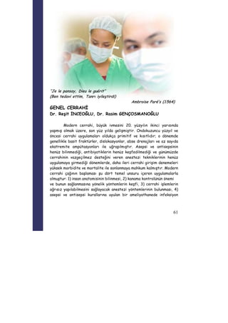 61 
“Je le pansay, Dieu le guérit” 
(Ben tedavi ettim, Tanrı iyileştirdi) 
Ambroise Paré’s (1564) 
GENEL CERRAHİ 
Dr. Reşit İNCEOĞLU, Dr. Rasim GENÇOSMANOĞLU 
Modern cerrahi, büyük ivmesini 20. yüzyılın ikinci yarısında 
yapmış olmak üzere, son yüz yılda gelişmiştir. Ondokuzuncu yüzyıl ve 
öncesi cerrahi uygulamaları oldukça primitif ve kısıtlıdır; o dönemde 
genellikle basit fraktürler, dislokasyonlar, abse drenajları ve az sayıda 
ekstremite ampütasyonları ile uğraşılmıştır. Asepsi ve antisepsinin 
henüz bilinmediği, antibiyotiklerin henüz keşfedilmediği ve günümüzde 
cerrahinin vazgeçilmez desteğini veren anestezi tekniklerinin henüz 
uygulamaya girmediği dönemlerde, daha ileri cerrahi girişim denemeleri 
yüksek morbidite ve mortalite ile sonlanmaya mahkum kalmıştır. Modern 
cerrahi çağının başlaması şu dört temel unsuru içeren uygulamalarla 
olmuştur: 1) insan anatomisinin bilinmesi, 2) kanama kontrolünün önemi 
ve bunun sağlanmasına yönelik yöntemlerin keşfi, 3) cerrahi işlemlerin 
ağrısız yapılabilmesini sağlayacak anestezi yöntemlerinin bulunması, 4) 
asepsi ve antisepsi kurallarına uyulan bir ameliyathanede infeksiyon 
 