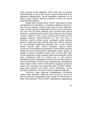 riskini azaltacak ortamın sağlanması. İlk iki temel unsur 16. yüzyılda 
karşılanabilmişse de, son iki unsur ancak 19. yüzyılın sonuna kadar süren 
gelişmelerle sağlanabilmiştir. Cerrahi uygulamaları yapabilmek için tıp 
eğitimi sonrası uzmanlık eğitiminin gerekliliği ise ancak 20. yüzyılın 
başlarında kabul edilmiştir. 
Yaklaşık 100 yıl öncesine kadar “cerrahi” insan bedeninin hemen 
tüm bölümlerine ait hastalıkların ve travmaların sağaltımını üstlenen bir 
bilim dalı iken, jinekoloji, ortopedi, üroloji, beyin cerrahisi, göğüs-kalp-damar 
cerrahisi, plastik ve rekonstrüktif cerrahi ile çocuk cerrahisinin 
ayrı birer bilim dalı haline gelmesiyle genel cerrahinin alanı gittikçe 
daralmıştır. Günümüzde sindirim sistemi başta olmak üzere karın bölgesi 
cerrahisi, endokrin cerrahi ve meme cerrahisi genel cerrahinin en sık 
uygulama alanlarıdır. Gastroenterolojinin bir bilim dalı olarak iç 
hastalıkları anabilim dalından ayrılışı, endoskopinin günlük kullanıma 
girmesi ve başta peptik ülser hastalığı olmak üzere sindirim sisteminin 
bir çok hastalığının sağaltımında geliştirilen yeni ve etkin ilaçlarla 
medikal tedavide başarı oranının yükselmesi, sindirim sistemi 
cerrahisinin de kısıtlanmasıyla sonuçlanmıştır. İlk kez 1987’de Fransa’da 
Philippe Mouret’nin kolesistektomiyi laparoskopik teknikle yapması ile 
başlayan ve giderek yaygınlaşan, sadece genel cerrahide değil, diğer 
cerrahi branşlarda da yaygın uygulama sahası bulan endoskopik cerrahi 
tedavi yöntemlerinin keşfi ile cerrahide yeni bir çağ açılmıştır. 
Endoskopik cerrahinin yaygınlaşması minimal invazif cerrahinin öneminin 
daha iyi kavranmasına ve brütal cerrahi uygulamalardan uzaklaşılmasına 
neden olmuştur. Diğer taraftan elektrokoterin uygulamaya girdiği 20. 
yüzyılın ikinci yarısından sonra geliştirilen laser, ultrasonik disektör, 
argon beam koagülatör gibi modern cerrahi enstrümanlar, cerrahi 
tekniklerin ilerlemesini ve morbidite oranlarının düşmesini sağlamıştır. 
Yirmibirinci yüzyıl başlarında transplantasyon cerrahisinde 
oldukça büyük ilerlemeler olduğu göz önüne alınırsa, bu yüzyılın ilk 
yarısının cerrahide “transplantasyon çağı” olacağını ileri sürmek abartılı 
olmaz. Yakın gelecekte “robotik cerrahi” uygulamalarının yaygınlaşacağı 
62 
 