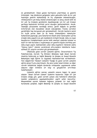 ön görülmektedir. İnsan genom haritasının çıkartılması ve genetik 
bilimindeki baş döndürücü gelişmeler yakın gelecekte belki de bir çok 
hastalığın genetik mühendisliği ile hiç oluşmadan önlenebileceğini, 
infeksiyonların çok kolay önünün alınabileceğini ve sonuç olarak belki de 
bir çok tıp branşına gereksinim duyulmayacağı için bir çok branşın 
gerileyip kaybolarak tarihteki yerini alacağını göstermektedir. Ancak, 
insanoğlu yeryüzünde varolduğu sürece, gerek doğayla ve gerekse 
birbirleriyle olan mücadelesi devam edeceğinden, travma cerrahisi 
gerekliliğini hep koruyacak gibi görünmektedir. Cerrahi kesilerin metal 
bir bıçak yerine laser ya da henüz bilemediğimiz teknolojiler 
kullanılarak yapılacağı, yara kenarlarının klasik sütür materyalleri yerine 
örneğin doku yapıştırıcısı gibi maddelerle birleştirileceği, doku ve organ 
kayıplarının transplantasyon yerine belki ameliyat odasında bulunan ve 
basit bir kök hücreden o organizmaya ait genetik bilgiyle üretilmiş yeni 
doku-organ yapımı makinesinden çıkan doku-organların takılarak adeta 
“Cyborg tamiri” izlenimi verebilecek ultra-modern tekniklerle tedavi 
edilmesi 22. yüzyılın cerrahisi gibi görünmektedir. 
Ülkemizde genel cerrahi uzmanlık eğitimi, Üniversitelerin Tıp 
Fakültelerinde, Cerrahi Tıp Bilimleri Bölümüne bağlı Genel Cerrahi 
Anabilim Dallarında ve Sağlık Bakanlığı ile Çalışma ve Sosyal Güvenlik 
Bakanlığına bağlı Eğitim ve Uygulama Hastaneleri’nde verilmektedir. 
Yeni değiştirilen Tababet Uzmanlık Tüzüğü ile genel cerrahi uzmanlık 
eğitim süresi 5 yıla çıkartılmıştır. Bu süre içinde temel bilimler ve diğer 
cerrahi bölümlerde değişik sürelerde rotasyonlar uygulanarak uzman 
adayının diğer bilimlere ait bilgi ve görgülerinin artırılması 
hedeflenmiştir. 
Uzmanlık eğitimi sonrası uzmanlık sınavını başarı ile geçen 
adaylar “Genel Cerrahi Uzmanı” liyakatini kazanırlar. Diğer bir çok 
branşta olduğu gibi, genel cerrahi uzmanı olan hekimlerin ülkemizde 
mesleki çalışmalarını uygulayabilecekleri çeşitli yollar mevcuttur. 
Muayenehane açarak tamamen bağımsız çalışmak, bir özel sağlık 
kurumunda çalışmak, Sağlık Bakanlığı ile Çalışma ve Sosyal Güvenlik 
63 
 