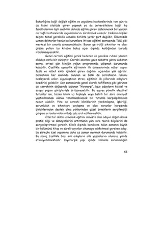 Bakanlığı’na bağlı değişik eğitim ve uygulama hastanelerinde tam gün ya 
da kısmi statüde görev yapmak ya da üniversitelere bağlı tıp 
fakültelerinin ilgili anabilim dalında eğitim görevi üstelenerek bir yandan 
da bağlı hastanelerde uygulamalarını sürdürmek olasıdır. Hekimin kişisel 
seçimi temel gereklilik olmakla birlikte yeter şart değildir. Ülkemizde 
uzman doktorlar henüz bu kurumlara ihtisas eğitimi sonrasında TUS gibi 
merkezi bir sınavla alınmamaktadır. Bunun getirdiği sıkıntılar ve olası 
çözüm yolları bu kitabın bakış açısı dışında kaldığından burada 
irdelenmeyecektir. 
Genel cerrahi eğitimi gerek bedenen ve gerekse ruhsal yönden 
oldukça zorlu bir süreçtir. Cerrahi asistanı gece nöbette görev aldıktan 
sonra, ertesi gün kliniğin yoğun programında çalışmak durumunda 
kalabilir. Özellikle uzmanlık eğitiminin ilk dönemlerinde nöbet sayısı 
fazla ve nöbet ekibi içindeki görev dağılımı açısından yük ağırdır. 
Cerrahinin her alanında bulunan ve belki de cerrahların ruhunu 
besleyerek onları olgunlaştıran stres, eğitimin ilk yıllarında adaylara 
bezdirici gelebilir. Son zamanlarda genel olarak hafiflemiş gibi görünse 
de cerrahinin doğasında bulunan “hiyerarşi”, bazı adayların kişisel ve 
sosyal yaşam görüşleriyle örtüşmeyebilir. Bu yapıya yönelik eleştirel 
tutumlar ise, bazen klinik içi tepkiyle veya belirli bir süre ameliyat 
yaptırılmaması olarak tanımlanabilecek bir tutumla karşılaşılmasına 
neden olabilir. Yine de cerrahi kliniklerinin yardımlaşma, işbirliği, 
sorumluluk ve sıkıntıları paylaşma ve olası sorunlar karşısında 
birbirlerinden destek alma yönlerinden güzel örneklerin sergilendiği 
çalışma ortamlarından olduğu göz ardı edilmemelidir. 
Özel bir dalda uzmanlık eğitimi almakta olan adayın doğal olarak 
pratik bilgi ve deneyimlerini artırmanın yanı sıra teorik bilgilerini de 
zenginleştirmesi gerekir. Klinik dışında kendisine kalan zamanın büyük 
bir bölümünü kitap ve süreli yayınları okumaya vakfetmesi gereken aday, 
bu süreçte özel yaşamına daha az zaman ayırmak durumunda kalabilir. 
Bu süreç özellikle bazı evli adayların aile yaşamlarını olumsuz yönde 
etkileyebilmektedir. Hiyerarşik yapı içinde zamanla sorumluluğun 
64 
 