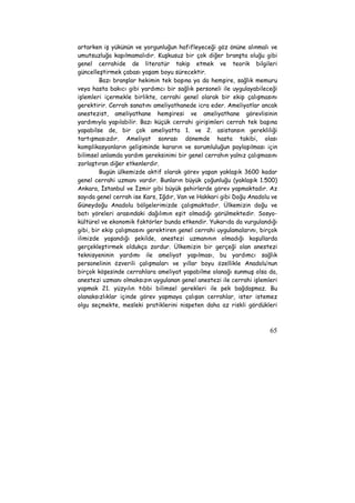 artarken iş yükünün ve yorgunluğun hafifleyeceği göz önüne alınmalı ve 
umutsuzluğa kapılmamalıdır. Kuşkusuz bir çok diğer branşta oluğu gibi 
genel cerrahide de literatür takip etmek ve teorik bilgileri 
güncelleştirmek çabası yaşam boyu sürecektir. 
Bazı branşlar hekimin tek başına ya da hemşire, sağlık memuru 
veya hasta bakıcı gibi yardımcı bir sağlık personeli ile uygulayabileceği 
işlemleri içermekle birlikte, cerrahi genel olarak bir ekip çalışmasını 
gerektirir. Cerrah sanatını ameliyathanede icra eder. Ameliyatlar ancak 
anestezist, ameliyathane hemşiresi ve ameliyathane görevlisinin 
yardımıyla yapılabilir. Bazı küçük cerrahi girişimleri cerrah tek başına 
yapabilse de, bir çok ameliyatta 1. ve 2. asistansın gerekliliği 
tartışmasızdır. Ameliyat sonrası dönemde hasta takibi, olası 
komplikasyonların gelişiminde kararın ve sorumluluğun paylaşılması için 
bilimsel anlamda yardım gereksinimi bir genel cerrahın yalnız çalışmasını 
zorlaştıran diğer etkenlerdir. 
Bugün ülkemizde aktif olarak görev yapan yaklaşık 3600 kadar 
genel cerrahi uzmanı vardır. Bunların büyük çoğunluğu (yaklaşık 1.500) 
Ankara, İstanbul ve İzmir gibi büyük şehirlerde görev yapmaktadır. Az 
sayıda genel cerrah ise Kars, Iğdır, Van ve Hakkari gibi Doğu Anadolu ve 
Güneydoğu Anadolu bölgelerimizde çalışmaktadır. Ülkemizin doğu ve 
batı yöreleri arasındaki dağılımın eşit olmadığı görülmektedir. Sosyo-kültürel 
ve ekonomik faktörler bunda etkendir. Yukarıda da vurgulandığı 
gibi, bir ekip çalışmasını gerektiren genel cerrahi uygulamalarını, birçok 
ilimizde yaşandığı şekilde, anestezi uzmanının olmadığı koşullarda 
gerçekleştirmek oldukça zordur. Ülkemizin bir gerçeği olan anestezi 
teknisyeninin yardımı ile ameliyat yapılması, bu yardımcı sağlık 
personelinin özverili çalışmaları ve yıllar boyu özellikle Anadolu’nun 
birçok köşesinde cerrahlara ameliyat yapabilme olanağı sunmuş olsa da, 
anestezi uzmanı olmaksızın uygulanan genel anestezi ile cerrahi işlemleri 
yapmak 21. yüzyılın tıbbi bilimsel gerekleri ile pek bağdaşmaz. Bu 
olanaksızlıklar içinde görev yapmaya çalışan cerrahlar, ister istemez 
olgu seçmekte, mesleki pratiklerini nispeten daha az riskli gördükleri 
65 
 