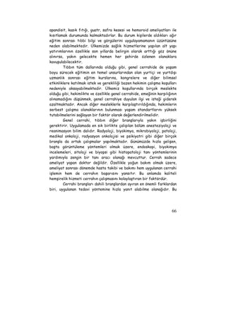 apandisit, kasık fıtığı, guatr, safra kesesi ve hemoroid ameliyatları ile 
kısıtlamak durumunda kalmaktadırlar. Bu durum kişilerde aldıkları ağır 
eğitim sonrası tıbbi bilgi ve görgülerini uygulayamamanın üzüntüsüne 
neden olabilmektedir. Ülkemizde sağlık hizmetlerine yapılan alt yapı 
yatırımlarının özellikle son yıllarda belirgin olarak arttığı göz önüne 
alınırsa, yakın gelecekte hemen her şehirde özlenen olanaklara 
kavuşulabilecektir. 
Tıbbın tüm dallarında olduğu gibi, genel cerrahide de yaşam 
boyu sürecek eğitimin en temel unsurlarından olan yurtiçi ve yurtdışı 
uzmanlık sonrası eğitim kurslarına, kongrelere ve diğer bilimsel 
etkinliklere katılmak istek ve gerekliliği bazen hekimin çalışma koşulları 
nedeniyle aksayabilmektedir. Ülkemiz koşullarında birçok meslekte 
olduğu gibi, hekimlikte ve özellikle genel cerrahide, emeğinin karşılığının 
alınamadığını düşünmek, genel cerrahiye duyulan ilgi ve isteği giderek 
azaltmaktadır. Ancak diğer mesleklerle karşılaştırıldığında, hekimlerin 
serbest çalışma olanaklarının bulunması yaşam standartlarını yüksek 
tutabilmelerini sağlayan bir faktör olarak değerlendirilmelidir. 
Genel cerrahi, tıbbın diğer branşlarıyla yakın işbirliğini 
gerektirir. Uygulamada en sık birlikte çalışılan bölüm anesteziyoloji ve 
reanimasyon bilim dalıdır. Radyoloji, biyokimya, mikrobiyoloji, patoloji, 
medikal onkoloji, radyasyon onkolojisi ve psikiyatri gibi diğer birçok 
branşla da ortak çalışmalar yapılmaktadır. Günümüzde hızla gelişen, 
başta görüntüleme yöntemleri olmak üzere, endoskopi, biyokimya 
incelemeleri, sitoloji ve biyopsi gibi histopatoloji tanı yöntemlerinin 
yardımıyla zengin bir tanı aracı olanağı mevcuttur. Cerrah sadece 
ameliyat yapan doktor değildir. Özellikle yoğun bakım olmak üzere, 
ameliyat sonrası dönemde hasta takibi ve bakımı hem uygulanan cerrahi 
işlemin hem de cerrahın başarısını yansıtır. Bu anlamda kaliteli 
hemşirelik hizmeti cerrahın çalışmasını kolaylaştıran bir faktördür. 
Cerrahi branşları dahili branşlardan ayıran en önemli farklardan 
biri, uygulanan tedavi yöntemine hızla yanıt alabilme olanağıdır. Bu 
66 
 