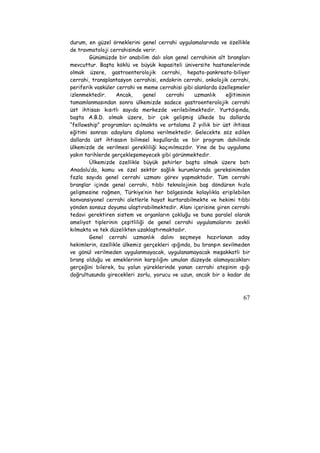 durum, en güzel örneklerini genel cerrahi uygulamalarında ve özellikle 
de travmatoloji cerrahisinde verir. 
Günümüzde bir anabilim dalı olan genel cerrahinin alt branşları 
mevcuttur. Başta köklü ve büyük kapasiteli üniversite hastanelerinde 
olmak üzere, gastroenterolojik cerrahi, hepato-pankreato-biliyer 
cerrahi, transplantasyon cerrahisi, endokrin cerrahi, onkolojik cerrahi, 
periferik vasküler cerrahi ve meme cerrahisi gibi alanlarda özelleşmeler 
izlenmektedir. Ancak, genel cerrahi uzmanlık eğitiminin 
tamamlanmasından sonra ülkemizde sadece gastroenterolojik cerrahi 
üst ihtisası kısıtlı sayıda merkezde verilebilmektedir. Yurtdışında, 
başta A.B.D. olmak üzere, bir çok gelişmiş ülkede bu dallarda 
“fellowship” programları açılmakta ve ortalama 2 yıllık bir üst ihtisas 
eğitimi sonrası adaylara diploma verilmektedir. Gelecekte söz edilen 
dallarda üst ihtisasın bilimsel koşullarda ve bir program dahilinde 
ülkemizde de verilmesi gerekliliği kaçınılmazdır. Yine de bu uygulama 
yakın tarihlerde gerçekleşemeyecek gibi görünmektedir. 
Ülkemizde özellikle büyük şehirler başta olmak üzere batı 
Anadolu’da, kamu ve özel sektör sağlık kurumlarında gereksinimden 
fazla sayıda genel cerrahi uzmanı görev yapmaktadır. Tüm cerrahi 
branşlar içinde genel cerrahi, tıbbi teknolojinin baş döndüren hızla 
gelişmesine rağmen, Türkiye’nin her bölgesinde kolaylıkla erişilebilen 
konvansiyonel cerrahi aletlerle hayat kurtarabilmekte ve hekimi tıbbi 
yönden sonsuz doyuma ulaştırabilmektedir. Alanı içerisine giren cerrahi 
tedavi gerektiren sistem ve organların çokluğu ve buna paralel olarak 
ameliyat tiplerinin çeşitliliği de genel cerrahi uygulamalarını zevkli 
kılmakta ve tek düzelikten uzaklaştırmaktadır. 
Genel cerrahi uzmanlık dalını seçmeye hazırlanan aday 
hekimlerin, özellikle ülkemiz gerçekleri ışığında, bu branşın sevilmeden 
ve gönül verilmeden uygulanmayacak, uygulanamayacak meşakkatli bir 
branş olduğu ve emeklerinin karşılığını umulan düzeyde alamayacakları 
gerçeğini bilerek, bu yolun yüreklerinde yanan cerrahi ateşinin ışığı 
doğrultusunda girecekleri zorlu, yorucu ve uzun, ancak bir o kadar da 
67 
 